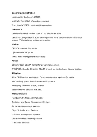 General administration

Looking after Lucknow's LANDS

mREINS: The REINS of good government

The citizen's VOICE: Municipalities go online

Insurance

General insurance system (GENISYS): Insurer be sure

GENISYS Configurator: A suite of components for a comprehensive insurance
system IT Consultancy in insurance sector

Mining

CRYSTAL creates fine mines

DynaMine can be yours

IMMS: Mine management made easy

Power

OSKER: Open SCADA Kernel for power management

WINSPIRE: Standard traction SCADA project for the Lucknow-Kanpur section

Shipping

All is CALM on the west coast: Cargo management systems for ports

MACHanising ports: Container terminal systems

Messaging solutions: SWIM, or sink

Seabird Marine Services Pvt. Ltd.

Transportation

Mumbai Port's Mission ImPOSsible

Container and Cargo Management System

Air cargo management systems

Flight Slot Allocation System

Toll Plaza Management System

GPS-based Fleet Tracking System

IT Enabled Services
 