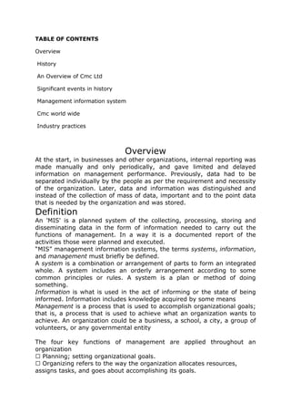 TABLE OF CONTENTS

Overview

History

An Overview of Cmc Ltd

Significant events in history

Management information system

Cmc world wide

Industry practices



                                Overview
At the start, in businesses and other organizations, internal reporting was
made manually and only periodically, and gave limited and delayed
information on management performance. Previously, data had to be
separated individually by the people as per the requirement and necessity
of the organization. Later, data and information was distinguished and
instead of the collection of mass of data, important and to the point data
that is needed by the organization and was stored.
Definition
An 'MIS' is a planned system of the collecting, processing, storing and
disseminating data in the form of information needed to carry out the
functions of management. In a way it is a documented report of the
activities those were planned and executed.
“MIS” management information systems, the terms systems, information,
and management must briefly be defined.
A system is a combination or arrangement of parts to form an integrated
whole. A system includes an orderly arrangement according to some
common principles or rules. A system is a plan or method of doing
something.
Information is what is used in the act of informing or the state of being
informed. Information includes knowledge acquired by some means
Management is a process that is used to accomplish organizational goals;
that is, a process that is used to achieve what an organization wants to
achieve. An organization could be a business, a school, a city, a group of
volunteers, or any governmental entity

The four key functions of management are applied throughout an
organization
  Planning; setting organizational goals.
  Organizing refers to the way the organization allocates resources,
assigns tasks, and goes about accomplishing its goals.
 