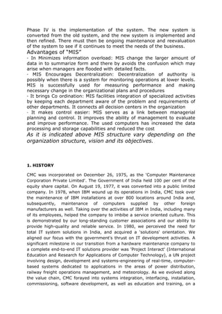 Phase IV is the implementation of the system. The new system is
converted from the old system, and the new system is implemented and
then refined. There must then be ongoing maintenance and reevaluation
of the system to see if it continues to meet the needs of the business.
Advantages of “MIS”
· In Minimizes information overload: MIS change the larger amount of
data in to summarize form and there by avoids the confusion which may
arise when managers are flooded with detailed facts.
· MIS Encourages Decentralization: Decentralization of authority is
possibly when there is a system for monitoring operations at lower levels.
MIS is successfully used for measuring performance and making
necessary change in the organizational plans and procedures
· It brings Co ordination: MIS facilities integration of specialized activities
by keeping each department aware of the problem and requirements of
other departments. It connects all decision centers in the organization
· It makes control easier: MIS serves as a link between managerial
planning and control. It improves the ability of management to evaluate
and improve performance. The used computers has increased the data
processing and storage capabilities and reduced the cost
As it is indicated above MIS structure vary depending on the
organization structure, vision and its objectives.



1. HISTORY

CMC was incorporated on December 26, 1975, as the 'Computer Maintenance
Corporation Private Limited'. The Government of India held 100 per cent of the
equity share capital. On August 19, 1977, it was converted into a public limited
company. In 1978, when IBM wound up its operations in India, CMC took over
the maintenance of IBM installations at over 800 locations around India and,
subsequently, maintenance of computers supplied by other foreign
manufacturers as well. Taking over the activities of IBM in India, including many
of its employees, helped the company to imbibe a service oriented culture. This
is demonstrated by our long-standing customer associations and our ability to
provide high-quality and reliable service. In 1980, we perceived the need for
total IT system solutions in India, and acquired a 'solutions' orientation. We
aligned our focus with the government's thrust on IT development activities. A
significant milestone in our transition from a hardware maintenance company to
a complete end-to-end IT solutions provider was 'Project Interact' (International
Education and Research for Applications of Computer Technology), a UN project
involving design, development and systems-engineering of real-time, computer-
based systems dedicated to applications in the areas of power distribution,
railway freight operations management, and meteorology. As we evolved along
the value chain, CMC forayed into systems integration, interfacing, installation,
commissioning, software development, as well as education and training, on a
 