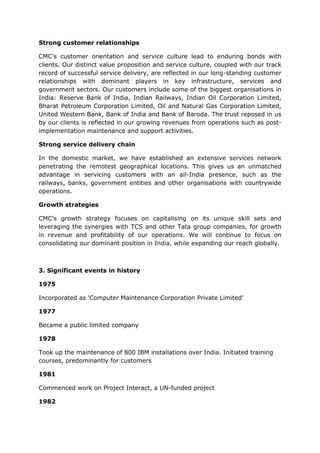 Strong customer relationships

CMC's customer orientation and service culture lead to enduring bonds with
clients. Our distinct value proposition and service culture, coupled with our track
record of successful service delivery, are reflected in our long-standing customer
relationships with dominant players in key infrastructure, services and
government sectors. Our customers include some of the biggest organisations in
India: Reserve Bank of India, Indian Railways, Indian Oil Corporation Limited,
Bharat Petroleum Corporation Limited, Oil and Natural Gas Corporation Limited,
United Western Bank, Bank of India and Bank of Baroda. The trust reposed in us
by our clients is reflected in our growing revenues from operations such as post-
implementation maintenance and support activities.

Strong service delivery chain

In the domestic market, we have established an extensive services network
penetrating the remotest geographical locations. This gives us an unmatched
advantage in servicing customers with an all-India presence, such as the
railways, banks, government entities and other organisations with countrywide
operations.

Growth strategies

CMC's growth strategy focuses on capitalising on its unique skill sets and
leveraging the synergies with TCS and other Tata group companies, for growth
in revenue and profitability of our operations. We will continue to focus on
consolidating our dominant position in India, while expanding our reach globally.



3. Significant events in history

1975

Incorporated as 'Computer Maintenance Corporation Private Limited'

1977

Became a public limited company

1978

Took up the maintenance of 800 IBM installations over India. Initiated training
courses, predominantly for customers

1981

Commenced work on Project Interact, a UN-funded project

1982
 