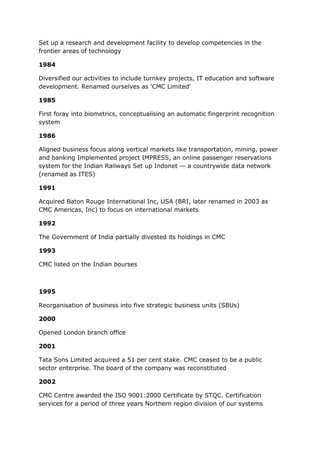Set up a research and development facility to develop competencies in the
frontier areas of technology

1984

Diversified our activities to include turnkey projects, IT education and software
development. Renamed ourselves as 'CMC Limited'

1985

First foray into biometrics, conceptualising an automatic fingerprint recognition
system

1986

Aligned business focus along vertical markets like transportation, mining, power
and banking Implemented project IMPRESS, an online passenger reservations
system for the Indian Railways Set up Indonet — a countrywide data network
(renamed as ITES)

1991

Acquired Baton Rouge International Inc, USA (BRI, later renamed in 2003 as
CMC Americas, Inc) to focus on international markets

1992

The Government of India partially divested its holdings in CMC

1993

CMC listed on the Indian bourses



1995

Reorganisation of business into five strategic business units (SBUs)

2000

Opened London branch office

2001

Tata Sons Limited acquired a 51 per cent stake. CMC ceased to be a public
sector enterprise. The board of the company was reconstituted

2002

CMC Centre awarded the ISO 9001:2000 Certificate by STQC. Certification
services for a period of three years Northern region division of our systems
 