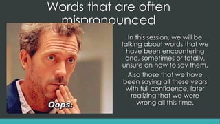 Words that are often
mispronounced
In this session, we will be
talking about words that we
have been encountering
and, sometimes or totally,
unsure on how to say them.
Also those that we have
been saying all these years
with full confidence, later
realizing that we were
wrong all this time.
 