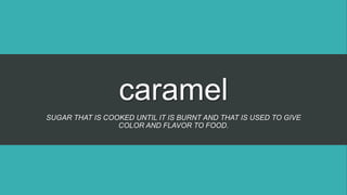 caramel
SUGAR THAT IS COOKED UNTIL IT IS BURNT AND THAT IS USED TO GIVE
COLOR AND FLAVOR TO FOOD.
 