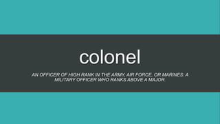colonel
AN OFFICER OF HIGH RANK IN THE ARMY, AIR FORCE, OR MARINES: A
MILITARY OFFICER WHO RANKS ABOVE A MAJOR.
 