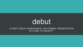 debut
A FIRST PUBLIC APPEARANCE; THE FORMAL PRESENTATION
OF A GIRL TO SOCIETY.
 