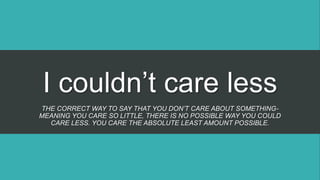 I couldn’t care less
THE CORRECT WAY TO SAY THAT YOU DON’T CARE ABOUT SOMETHING-
MEANING YOU CARE SO LITTLE, THERE IS NO POSSIBLE WAY YOU COULD
CARE LESS. YOU CARE THE ABSOLUTE LEAST AMOUNT POSSIBLE.
 