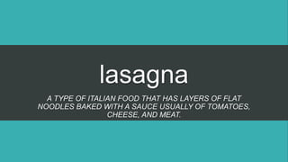 lasagna
A TYPE OF ITALIAN FOOD THAT HAS LAYERS OF FLAT
NOODLES BAKED WITH A SAUCE USUALLY OF TOMATOES,
CHEESE, AND MEAT.
 