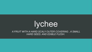 lychee
A FRUIT WITH A HARD SCALY OUTER COVERING , A SMALL
HARD SEED, AND EDIBLE FLESH.
 