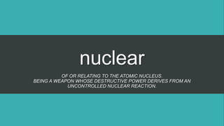 nuclear
OF OR RELATING TO THE ATOMIC NUCLEUS.
BEING A WEAPON WHOSE DESTRUCTIVE POWER DERIVES FROM AN
UNCONTROLLED NUCLEAR REACTION.
 