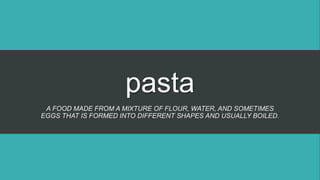 pasta
A FOOD MADE FROM A MIXTURE OF FLOUR, WATER, AND SOMETIMES
EGGS THAT IS FORMED INTO DIFFERENT SHAPES AND USUALLY BOILED.
 