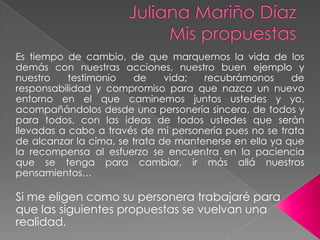Juliana Mariño DíazMis propuestas Es tiempo de cambio, de que marquemos la vida de los demás con nuestras acciones, nuestro buen ejemplo y nuestro testimonio de vida; recubrámonos de responsabilidad y compromiso para que nazca un nuevo entorno en el que caminemos juntos ustedes y yo, acompañándolos desde una personería sincera, de todos y para todos, con las ideas de todos ustedes que serán llevadas a cabo a través de mi personería pues no se trata de alcanzar la cima, se trata de mantenerse en ella ya que la recompensa al esfuerzo se encuentra en la paciencia que se tenga para cambiar, ir más allá nuestros pensamientos…Si me eligen como su personera trabajaré para que las siguientes propuestas se vuelvan una realidad.