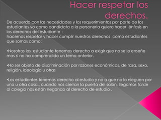 De acuerdo con las necesidades y los requerimientos por parte de los estudiantes yo como candidata a la personería quiero hacer  énfasis en los derechos del estudiante :hacernos respetar y hacer cumplir nuestros derechos  como estudiantes que somos como:Nosotros los  estudiante tenemos derecho a exigir que no se le enseñe mas si no ha comprendido un tema anterior.