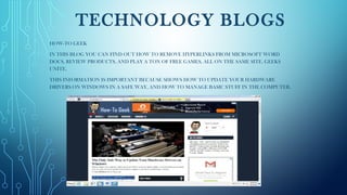 TECHNOLOGY BLOGS
HOW-TO GEEK
IN THIS BLOG YOU CAN FIND OUT HOW TO REMOVE HYPERLINKS FROM MICROSOFT WORD
DOCS, REVIEW PRODUCTS, AND PLAY A TON OF FREE GAMES, ALL ON THE SAME SITE. GEEKS
UNITE.
THIS INFORMATION IS IMPORTANT BECAUSE SHOWS HOW TO UPDATE YOUR HARDWARE
DRIVERS ON WINDOWS IN A SAFE WAY, AND HOW TO MANAGE BASIC STUFF IN THE COMPUTER.
 