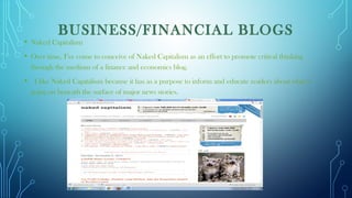  
BUSINESS/FINANCIAL BLOGS
• Naked Capitalism
• Over time, I’ve come to conceive of Naked Capitalism as an effort to promote critical thinking
through the medium of a finance and economics blog.
•  I like Naked Capitalism because it has as a purpose to inform and educate readers about what is
going on beneath the surface of major news stories.
 