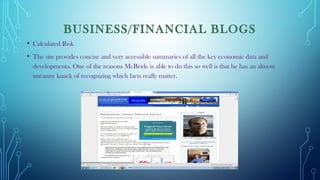 BUSINESS/FINANCIAL BLOGS
• Calculated Risk
• The site provides concise and very accessible summaries of all the key economic data and
developments. One of the reasons McBride is able to do this so well is that he has an almost
uncanny knack of recognizing which facts really matter.
 