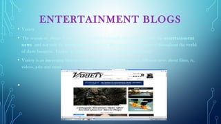 ENTERTAINMENT BLOGS
• Variety
• The reason we chose Variety is the fact that it actually deals (mainly) with the entertainment
news and not with the gossip that surrounds it. Recognized and respected throughout the world
of show business, Variety is the premier source of entertainment news.
• Variety is an interesting blog to entertain the public because it has different news about films, tv,
videos, jobs and more.
•  
 