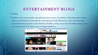 ENTERTAINMENT BLOGS
• Eonline
• Eonline is the most popular entertainment news source, providing us with information about
almost everything that deals with the entertainment world. Being one of the fastest-growing,
most influential properties on the Internet, Eonline reaches more than 28 million unique users
per month in the U.S. alone across its digital platforms.
•  
 