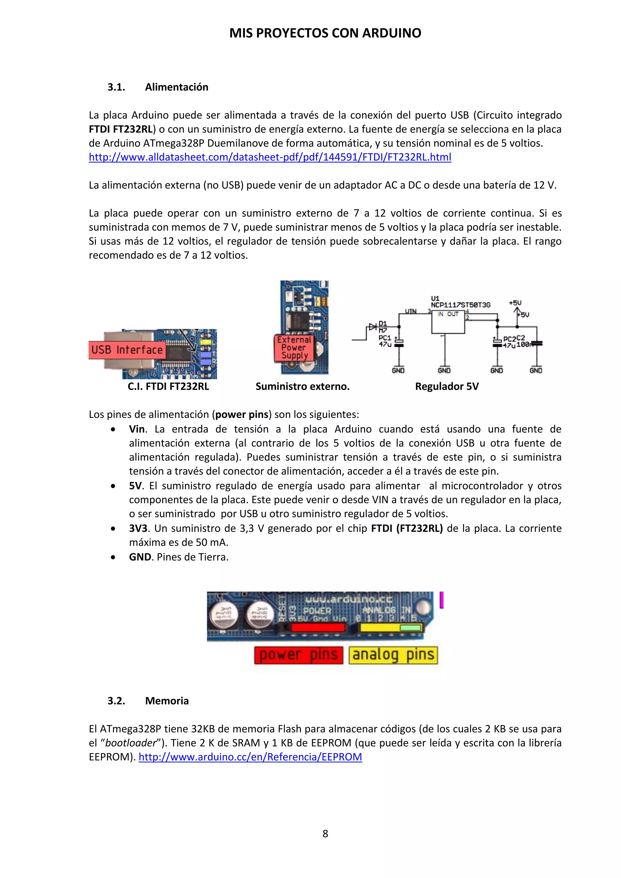 MIS PROYECTOS CON ARDUINO
8
2.3. Elementos de la placa Arduino
La placa hardware de Arduino integra unas series de elementos específicos que la hace exclusiva
y que a continuación se describen:
 Puerto USB: A través de este puerto podremos conectar el ordenador con la placa
Arduino. Necesitaremos para ello un cable USB tipo AB (el de las impresoras) y a través de
éste, podremos cargar en la placa los programas diseñados y también proporcionar
alimentación eléctrica al dispositivo.
 Chip integrador: Actúa como puente y comunica el ordenador y el microcontrolador que
veremos más adelante.
 Power: Podemos conectar una fuente de alimentación para que Arduino trabaje de
manera autónoma sin necesidad de que esta placa esté conectada al ordenador mediante
USB.
 Chip - Cristal de cuarzo: Actuaría como un reloj interno de Arduino. Da las pulsaciones
de frecuencia necesarias para que la placa actúe de manera sincronizada y repetitiva. Cada
vez que reiniciamos arduino, su contador comienza desde cero y esto puede ser útil en
ciertos programas.
 LEDs: Hay tres: El “L” está vinculado al puerto 13 de Arduino y nos va a permitir hacer
pruebas de funcionamiento de arduino sin necesidad de conectar otros dispositivos u
otros LED. Los otros dos Leds son los LED Tx y Rx y éstos nos permiten conocer el estado
de comunicación entre el ordenador y la placa.
 Conexiones digitales: Son pines de conexión rápida que funcionan como entrada y salida
de datos digitales. Con ellos podremos remitir información del entorno a la placa (con el
empleo de un sensor por ejemplo) o bien extraer respuestas desde la propia placa hacia
otros periféricos conectados a Arduino (como luces LED, etc.).
 LED ON: Es una luz LED de color verde que nos permite conocer cuándo nuestro Arduino
está conectado a la corriente (a través de baterías o a través del cable USB) y por lo tanto
está encendido y en funcionamiento.
 Microcontrolador: Modelo Atmega328P. Va a ser el cerebro de la placa de Arduino. Tiene
por defecto cargado un programa que es el gestor de arranque que le permite reiniciar el
programa que tenga almacenado en memoria cada vez que lo conectamos a la red
eléctrica.
 Botón de reinicio: Nos permite reiniciar la placa Arduino y por lo tanto también el
programa que el microcontrolador tenga cargado y se encuentre ejecutando un bucle.
 Entradas analógicas: Hay seis entradas analógicas a través de estos pines de conexión
rápida. Se emplean para la conexión a la placa Arduino de componentes que entreguen
señal analógica como la de un potenciómetro.
 Pines Power: Esta barra de energía proporciona la energía suficiente para alimentar
dispositivos externos y ajenos a la placa de Arduino pero que están conectados a ella
(como una luz LED por ejemplo). Hay diferentes voltajes, tomas de tierra (GND) e incluso
un pin con el que podremos resetear la placa Arduino a través de una señal eléctrica.
 Reguladores: La fuente de alimentación ofrece unos voltajes que se encontrarán entre 7 y
12 voltios (según la batería que estemos empleando). Los reguladores nos van a permitir
reducir estos voltajes a 5 V que es con los que habitualmente trabaja la placa de Arduino.
Con Arduino se pueden realizar multitud de proyectos de rango muy variado: desde robótica
hasta domótica, pasando por monitorización de sensores ambientales, sistemas de navegación,
telemática, etc. Realmente, las posibilidades de esta plataforma para el desarrollo de
productos electrónicos son prácticamente infinitas y tan solo están limitadas por nuestra
imaginación.
http://www.ardumania.es/aprende/
 