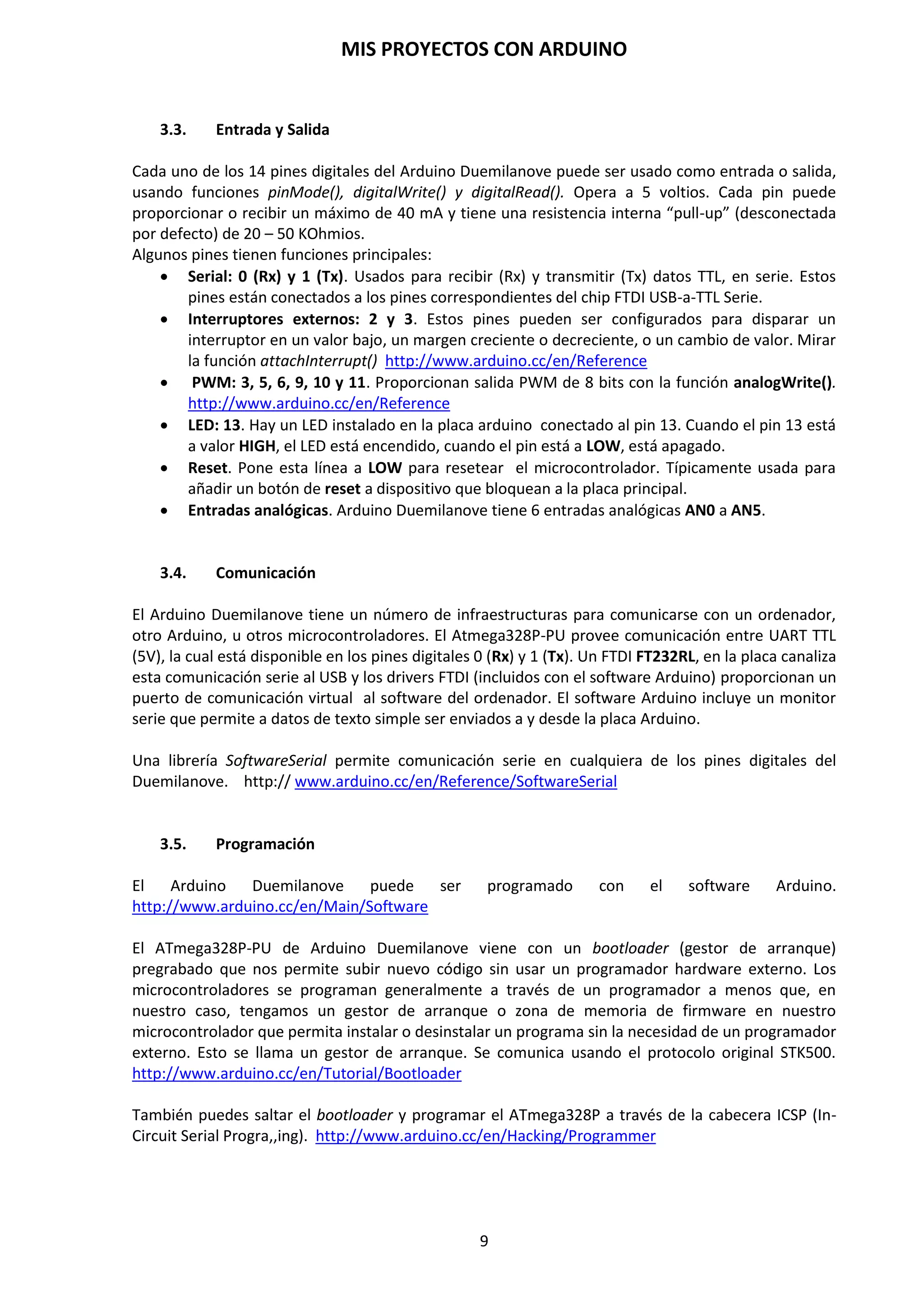 MIS PROYECTOS CON ARDUINO
9
3. CARACTERÍSTICAS DE LA PLACA ARDUINO DUEMILANOVE ATMEGA-328P
Como se ha comentado anteriormente, el hardware de Arduino consiste en una placa con un
microcontrolador Atmel AVR y puertos de entrada/salida. Posee un entorno de desarrollo IDE
que implementa el lenguaje de procesamiento/cableado de código abierto que se puede
descargar de forma gratuita (actualmente) para Mac OS X, Windows y Linux.
Aunque existen diferentes versiones de la placa de Arduino, en nuestro caso, nos centraremos en
la placa Arduino Duemilanove con el microcontrolador Atmega328P-PU.
Esta placa Arduino Duemilanove es una placa de desarrollo que trabaja con el microcontrolador
Atmega328P-PU de 8 bits; esto quiere decir que el microcontrolador puede gestionar
instrucciones de una longitud de 8 bits, o lo que es lo mismo, de 1 byte.
La placa Arduino Duemilanove comprende tres partes principales:
1. Alimentación. La placa Arduino se puede seleccionar entre la tensión de 5 V que ofrece el
puerto de comunicación USB o una alimentación externa comprendida entre 7 a 12
voltios, que se regula y estabiliza a 5 voltios. Con la tensión ofrecida por el puerto USB se
podrá controlar dispositivos de poca potencia como Leds. Con protección de fusible USB y
restablecimiento de software.
2. Comunicación. Un circuito integrado FT232RL con puerto USB que nos sirve de puente
en la comunicación de la placa Arduino con el ordenador PC para el envío y recepción de
datos Tx/Rx y ofreciendo 3,3 voltios y 5 voltios de alimentación.
3. Microcontrolador. ATmega-328P, de 8 bits. Que se compone de 28 pines DIP, 14 pines
de entrada y salida digitales, 6 de ellos con salidas PWM y 6 pines de entradas analógicas.
Todos estos pines están conectados a una regleta de pines, para la conexión de los
componentes y circuitos prototipos.
 