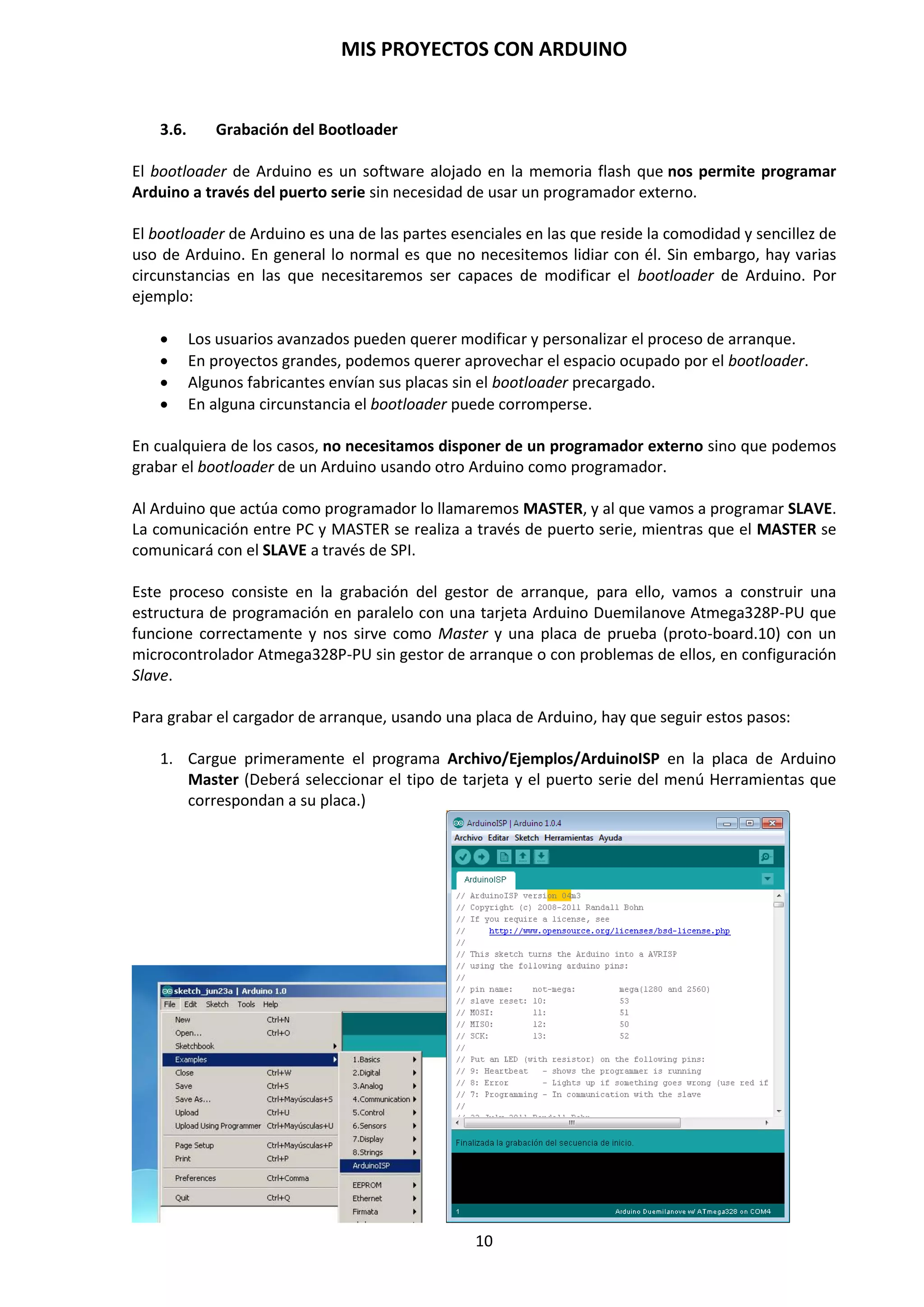 MIS PROYECTOS CON ARDUINO
10
3.1. Análisis de la placa Arduino Duemilanove
La placa de Arduino Duemilanove Atmega328P se compone de unas series de elementos que a
continuación describiremos.
Pines de conexiones de E/S
La placa de Arduino Duemilanove posee unos pines para conexiones externas para conectar hilos
rígidos de 0,5 mm de diámetro de diversos colores para que nuestro montaje sea fácilmente
identificado con los componentes y circuitos exteriores: digital pins, analog pins y power pins:
 Pines digitales (digital pins). Son terminales que se emplean para comunicar la placa
Arduino con el exterior, conectando sensores que proporcionan información digital (5 V o
0 V, 1 o 0). Se podrán configurar como entrada o salida. Arduino Duemilanove dispone de
14 pines de este tipo, de los cuales seis pines poseen salida analógica PWM.
 Pines analógicos (analog pins). Son terminales que se emplean para comunicar la placa
Arduino con el exterior, conectando sensores que les proporcionan información analógica.
Posee 6 pines de entradas analógicos de la AN0 a AN5 (ANALOG IN).
 Pines de alimentación (power pins). Estos terminales contiene los pines de salida de
alimentación que permite dar servicio de tensión a nuestros circuitos y componentes
conectados exteriormente. Posee cinco pines:
o RESET. Este pin tiene la misma función que el botón reset. Aquí lo encontramos en
formato pin para poder resetear la placa mediante un pulsador externo.
o 3,3 V. Este pin proporciona 3,3 voltios. Es posible que algún sensor o componente
requiera de esa tensión para poder funcionar correctamente.
o 5 V. Este pin proporciona 5 voltios para alimentar los dispositivos, sensores y/o
componentes electrónicos conectados a Arduino.
o GND. Aquí se conectarán los terminales de masa de los componentes electrónicos
que se hayan podido conectar al terminal de 5 o 3,3 voltios de Arduino.
o Vin. Este terminal permite alimentar a Arduino de la misma forma en que se
realiza en el caso del conector de alimentación mediante un conector Jack de 9mm.
Esta tensión debe estar comprendida entre 7 y 12 voltios máximo.
 