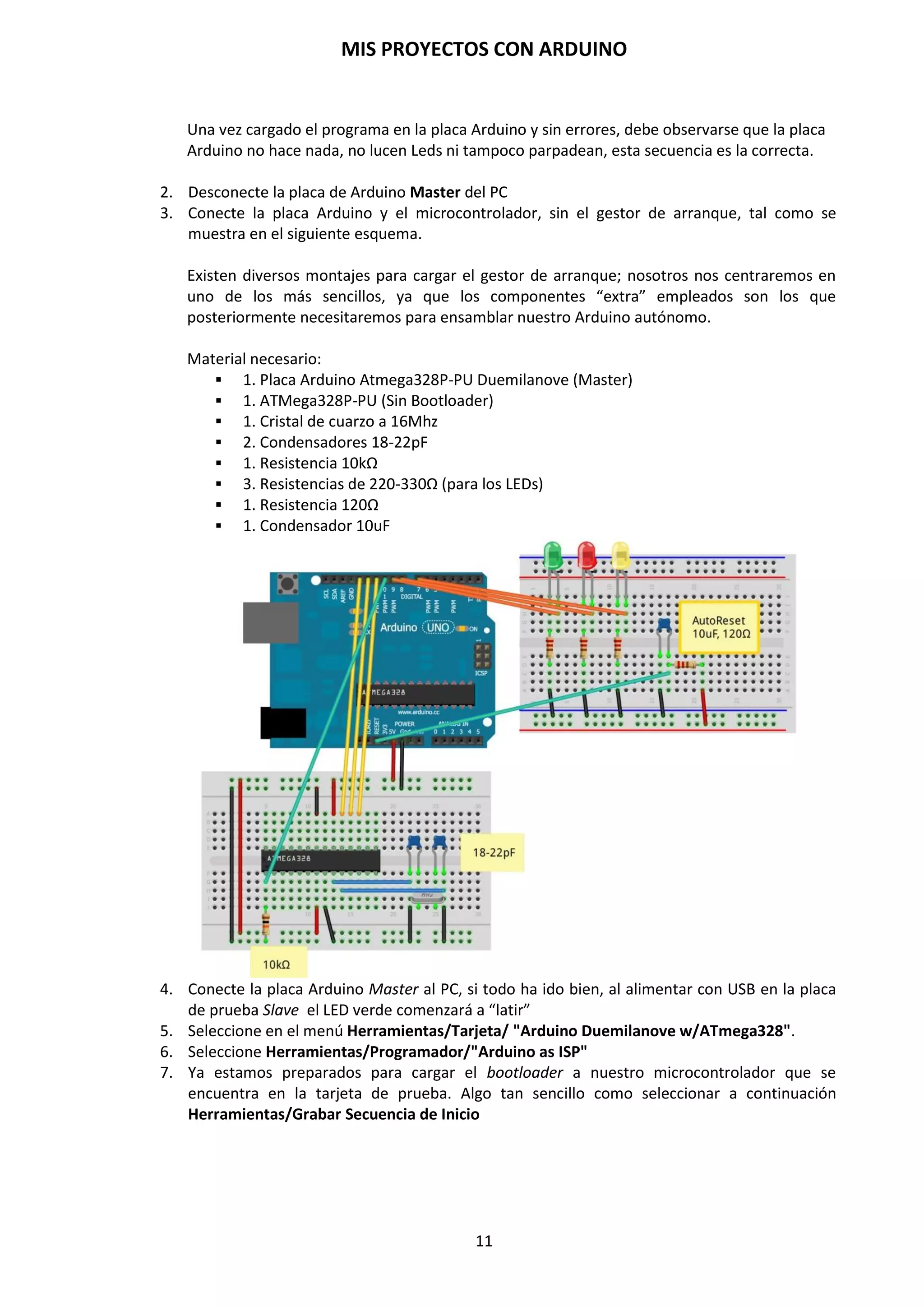 MIS PROYECTOS CON ARDUINO
11
Esquema de conexionado de los pines digitales y analógicos al microcontrolador Atmega328P.
NOTA: Es muy importante conocer la diferencia entre las señales analógicas y digitales. La
señal analógica es aquella que presenta una variación continua con el tiempo, es decir, la
información o la señal, para pasar desde un valor a otro pasa necesariamente por todos los
valores intermedios. Es continua y puede tomar infinitos valores. Estas señales predominan en
nuestro entorno (variaciones de temperatura, presión, velocidad, distancia, sonido etc.) y éstas
pueden ser transformadas en señales eléctricas mediante un dispositivo denominado
transductor. La señal digital es aquella que presenta una variación discontinua con el tiempo y
sólo puede tomar ciertos valores discretos. Es decir, va a saltos entre uno y otro valor. La
utilización de señales digitales para transmitir información puede ser de dos modos: En función
del número de estados distintos que pueda tener: Binario, ternario… Y en función de su
naturaleza eléctrica. Una señal binaria se puede representar como la variación de una amplitud
respecto al tiempo.
Esquema de conexionado de los pines de alimentación al microcontrolador Atmega328P.
 