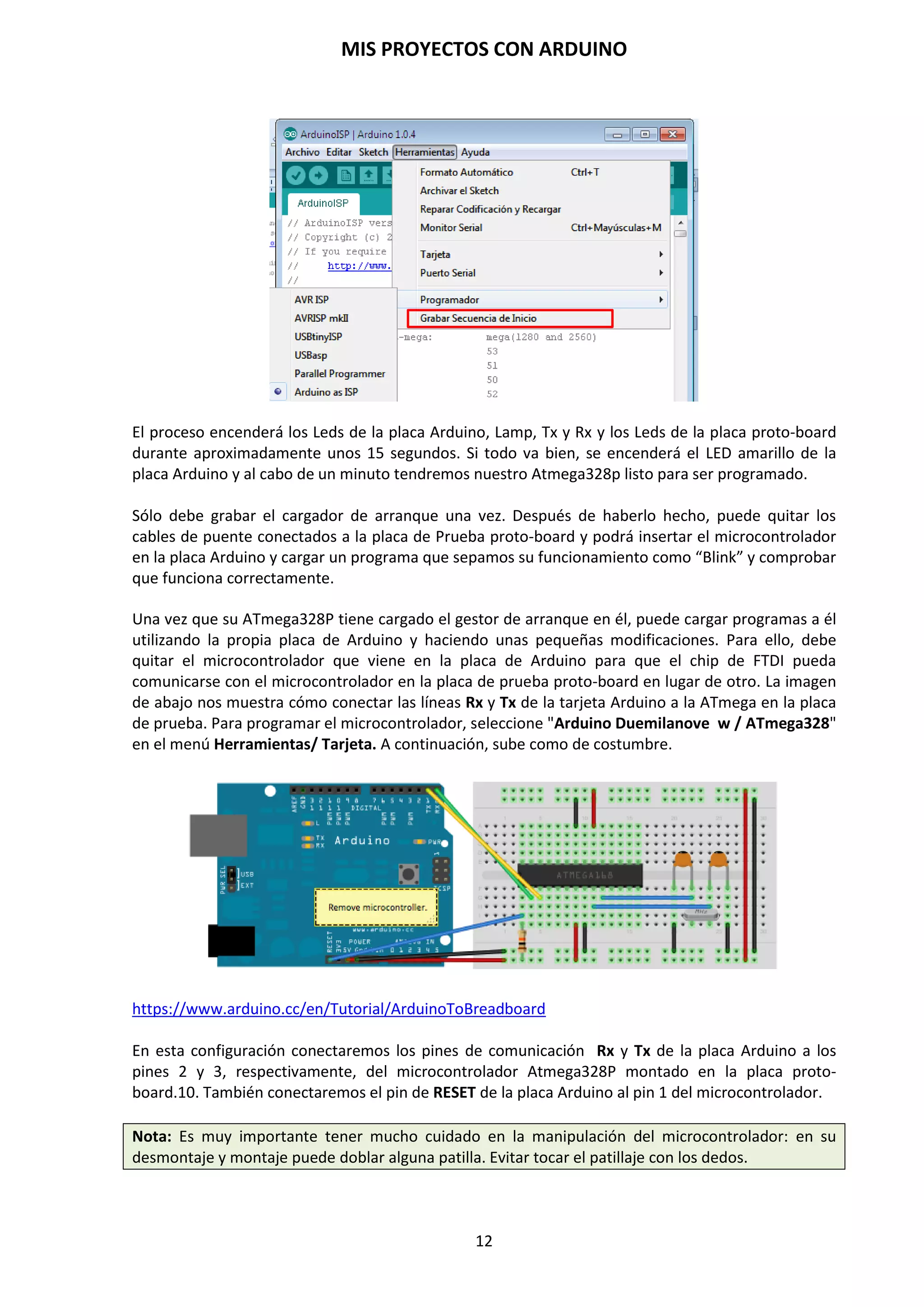 MIS PROYECTOS CON ARDUINO
12
Indicador TX/RX Leds
Indica que Arduino se está comunicando vía serie con el PC. Cuando
esto ocurre, los indicadores parpadean, alertando de la transmisión y
recepción de la información transmitida entre Arduino y el
ordenador.
Los pines 2 y 3, D0 (Rx) y D1 (Tx), del microcontrolador Atmega
328P se encargan de recibir y transmitir los datos que le llegan
desde el PC mediante el puerto serie USB señalizando las
transmisiones mediante dos Leds TX/RX Leds. Estos pines se
encuentran disponibles en el conector digital pins con la idea de utilizarlo en la programación de
un microcontrolador que se encuentra montado en otra placa.
Conector ICSP
Se utilizan cuando se desea programar Arduino desde un entorno diferente del IDE y de la
conexión típica por USB. Para realizar esta operación se requiere de un programador externo que
irá conectado a los conectores mencionados. Si se desea programar Arduino de este modo, se
deberá hacer en lenguaje Ensamblador o en lenguaje de alto nivel C.
Indicador de encendido
Mediante un pequeño Led verde indica que Arduino está alimentado correctamente y listo para
programar.
Cuando conectamos nuestra placa Arduino al puerto USB de nuestro
ordenador, inmediatamente se enciende el Power Led, de color
verde, que nos indica que la placa está conectada y la alimentación
es correcta. Al mismo tiempo el ordenador detecta un nuevo
dispositivo y lo instala.
El pin AREF en Arduino.
Proporciona el voltaje de referencia para los pines analógicos. Generalmente, esta referencia es de
0 a 5 voltios, pero podemos encontrarnos con componentes para Arduino que funcionan con otro
rango de voltajes, por los que voltajes de referencia deberían ser ajustados.
Conexión alimentador externo 7v-12v
Mediante un Jack de 2,1, mm alimentaremos a la placa Arduino con
un rango de tensión comprendido entre los 7 y los 12 voltios en
continua.
 