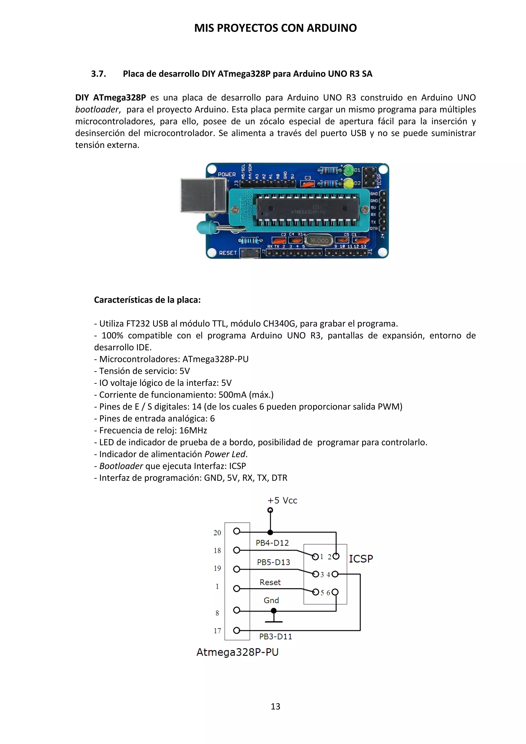 MIS PROYECTOS CON ARDUINO
13
Microcontrolador Atmega 328P
Este circuito integrado es el cerebro de la placa. Es el encargado de ejecutar las instrucciones de
los programas creados por el usuario. En la siguiente tabla se detallan las características de este
circuito integrado y su correspondiente esquema eléctrico.
Características Descripción
Microcontrolador ATmega328P-PU
Voltaje de operación 5V
Tensión de entrada(recomendada) 7-12 V
Tensión de entrada (límite) 6-20 V
Pines Digitales de E/S 14 (0-13, de los cuales 6 con salidas PWM)
Pines de entrada analógicos 6 (0-5)
Corriente DC por pin E/S 40 mA.
Corriente DC para pin 3,3V 50 mA.
Memoria Flash 32 KB (de los cuales 2 KB usados para
bootloader)
SRAM 2 KB
EEPROM 1 KB
Frecuencia de reloj 16 MHz.
http://www.alldatasheet.com/datasheet-pdf/pdf/241077/ATMEL/ATMEGA328P.html
Botón de reset
Permite realizar un reinicio a la placa. Una vez reseteada la placa, ésta vuelve a ejecutar el
programa que tiene cargado.
Conector USB
Se emplea para comunicar la placa Arduino con el PC y la comunicación con Arduino a través del
Monitor Serie.
Indicador de carga
Este indicador Led1 L, situado en el pin D13, parpadea cuando se carga un programa en la placa
de Arduino.
 