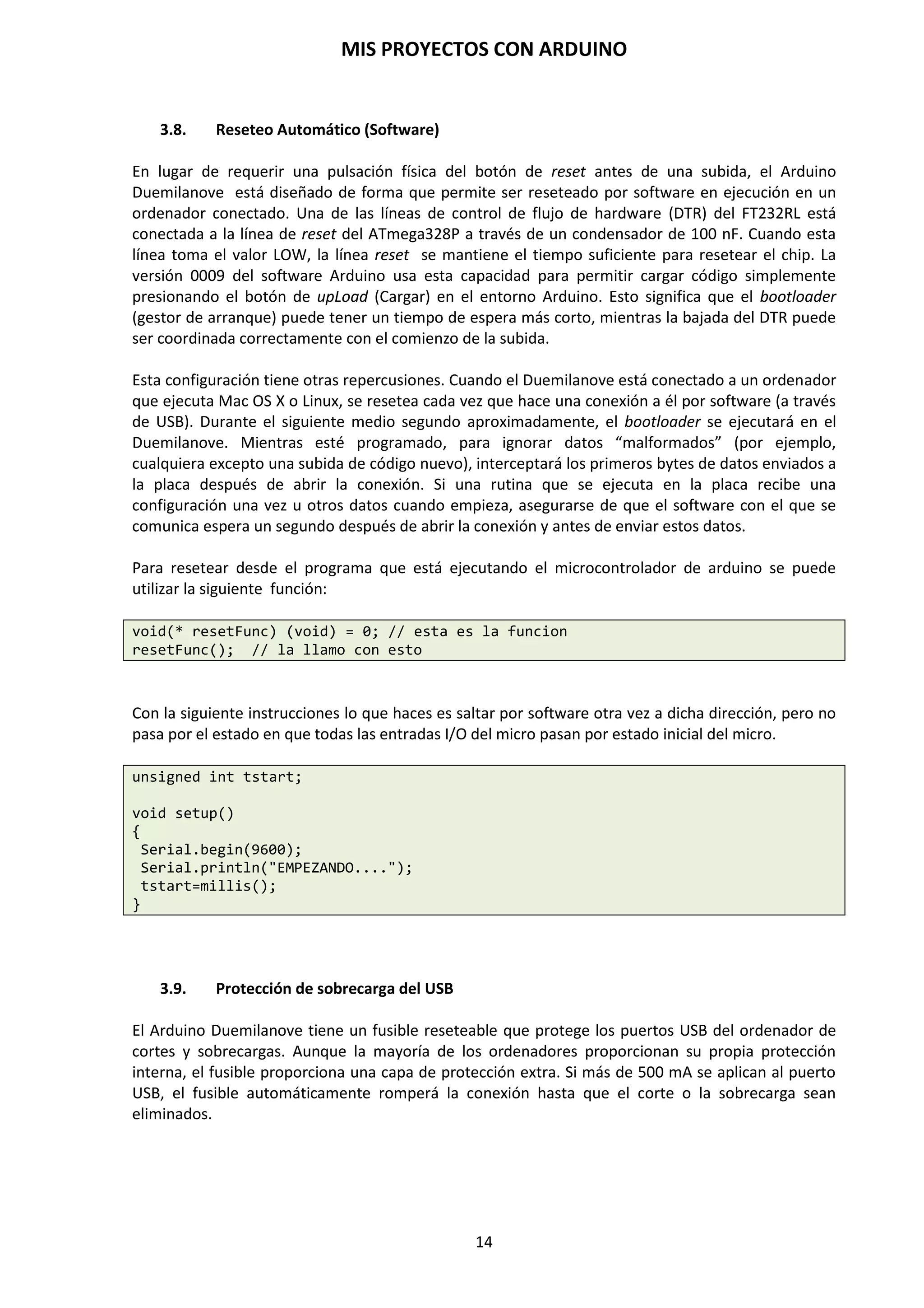 MIS PROYECTOS CON ARDUINO
14
3.2. Alimentación
Hay tres modos diferentes de alimentar la placa Arduino:
1. Mediante el conector USB. Cuando Arduino está conectado al PC, la placa está alimentada
para poder programarla. El puerto USB proporciona 5 voltios, tensión suficiente para activar
la placa y que empiece a funcionar.
El circuito que utiliza de puente entre el PC y la placa Arduino es el Circuito integrado FTDI
FT232RL que nos provee de alimentación 3,3 V y 5 voltios.
http://www.alldatasheet.com/datasheet-pdf/pdf/144591/FTDI/FT232RL.html
2. Mediante un Jack de 2,1 mm del tipo rop de entrada. La tensión deberá ser de 7 a 12
voltios en continua, siendo lo normal una tensión de 9 voltios, como una pila de petaca. Para
ello se dispone de un regulador de tensión de 5 voltios instalado en la propia placa Arduino.
Si es suministrada con menos de 7 V, puede suministrar menos de 5 voltios y la placa podría
ser inestable. Si usas más de 12 voltios, el regulador de tensión puede sobrecalentarse y dañar
la placa. El rango recomendado es de 7 a 12 voltios en continua.
Suministro externo. Regulador 5V
3. Mediante el pin de entrada Vin. Tiene la misma función que el conector Jack de 2,1 mm, sólo
que aquí se pude prescindir de este conector y se puede alimentar la placa mediante una
tensión continua entre 7 y 12 voltios. Este pin se encuentra en el conector de alimentación
(power pins) de la placa Arduino y además contiene los siguientes pines:
 Vin. Este terminal permite alimentar a la placa Arduino de la misma forma en que se
realiza en el caso del conector de alimentación mediante un conector Jack de 9 mm.
 5V. Este pin proporciona 5 voltios para alimentar los dispositivos, sensores y/o
componentes electrónicos conectados a Arduino. Este puede venir o desde Vin a
través de un regulador en la placa, o ser suministrado por USB u otro suministro
regulador de 5 voltios.
 3V3. Este pin proporciona 3,3 voltios. Es posible que algún sensor o componentes
electrónicos requiera de esta tensión para poder funcionar correctamente. Es
generado por el chip FTDI (FT232RL) en el pin 17 de la placa. La corriente máxima
es de 50 mA.
 GND. Aquí se conectarán los terminales de masa de los componentes electrónicos
que se hayan podido conectar al terminal de Vin, 5 o 3,3 voltios de Arduino.
C.I. FTDI FT232RL
 