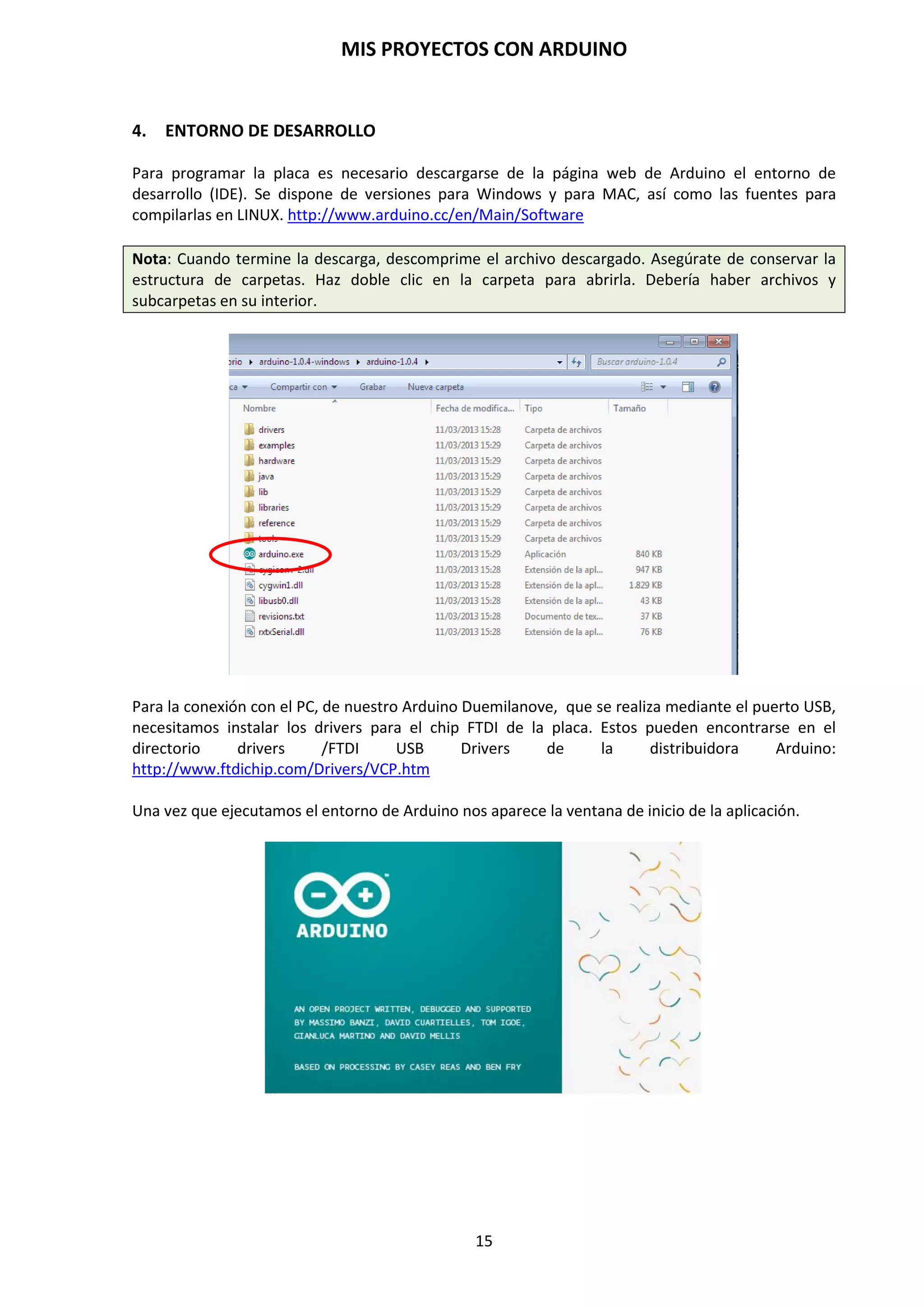 MIS PROYECTOS CON ARDUINO
15
3.3. Memoria
El Atmega328P tiene 32KB de memoria Flash para almacenar códigos (de los cuales 2 KB se usa
para el “bootloader”) y, vienen precargado con el gestor de arranque bootloader. Tiene 2 K de
SRAM y 1 KB de EEPROM (que puede ser leída y escrita con la librería EEPROM).
http://www.arduino.cc/en/Referencia/EEPROM
Los tipos de memorias que están integrado en el microcontrolador Atmega 328P son:
 SRAM: Variables locales, datos parciales. Es la encargada de almacenar los datos
resultantes de la ejecución de las instrucciones de un programa. Usualmente se trata como
banco de registros (PIC), Memoria volátil. Donde el sketch crea y manipula las variables
cuando se ejecuta. Es un recurso limitado y debemos supervisar su uso para evitar
agotarlo.
 EEPROM: Se puede grabar desde el programa del microcontrolador. Usualmente,
constantes de programa. Memoria no volátil para mantener datos después de un reset. En
ella van grabadas las librerías necesarias para interpretar los programas de Arduino. Las
EEPROMs tienen un número limitado de lecturas/escrituras, tener en cuenta a la hora de
usarla.
 FLASH: Memoria de programa. Usualmente desde 1 Kb a 4 Mb (controladores de familias
grandes). Es donde se almacena los programas que los usuarios cargamos mediante el IDE
de Arduino. Esta memoria está compartida con un gestor de arranque, que incorpora las
instrucciones necesarias para que Arduino esté listo para poder trabajar con él. La
cantidad compartida es de 0,5KB.
http://arduino.cc/en/Tutorial/Memory
3.4. Entrada y Salida
Cada uno de los 14 pines digitales del Arduino Duemilanove puede ser usado como entrada o
salida, usando funciones pinMode(), digitalWrite() y digitalRead(). Opera a 5 voltios. Cada pin
puede proporcionar o recibir un máximo de 40 mA y tiene una resistencia interna “pull-up”
(desconectada por defecto) de 20 – 50 KOhmios.
Algunos pines tienen funciones principales:
 Serial: 0 (Rx) y 1 (Tx). Usados para recibir (Rx) y transmitir (Tx) datos TTL, en serie.
Estos pines están conectados a los pines correspondientes del chip FTDI USB-a-TTL Serie.
 Interruptores externos: 2 y 3. Estos pines pueden ser configurados para disparar un
interruptor en un valor bajo, un margen creciente o decreciente, o un cambio de valor.
Mirar la función attachInterrupt() http://www.arduino.cc/en/Reference
 PWM: 3, 5, 6, 9, 10 y 11. Proporcionan salida PWM de 8 bits con la función
analogWrite(). http://www.arduino.cc/en/Reference
 LED: 13. Hay un LED instalado en la placa arduino conectado al pin D13. Cuando el pin 13
está a valor HIGH, el LED está encendido, cuando el pin está a LOW, está apagado.
 Reset. Pone esta línea a LOW para resetear el microcontrolador. Típicamente usada para
añadir un botón de reset a dispositivo que bloquean a la placa principal.
 Entradas analógicas. Arduino Duemilanove tiene 6 entradas analógicas AN0 a AN5
(analog pins).
 