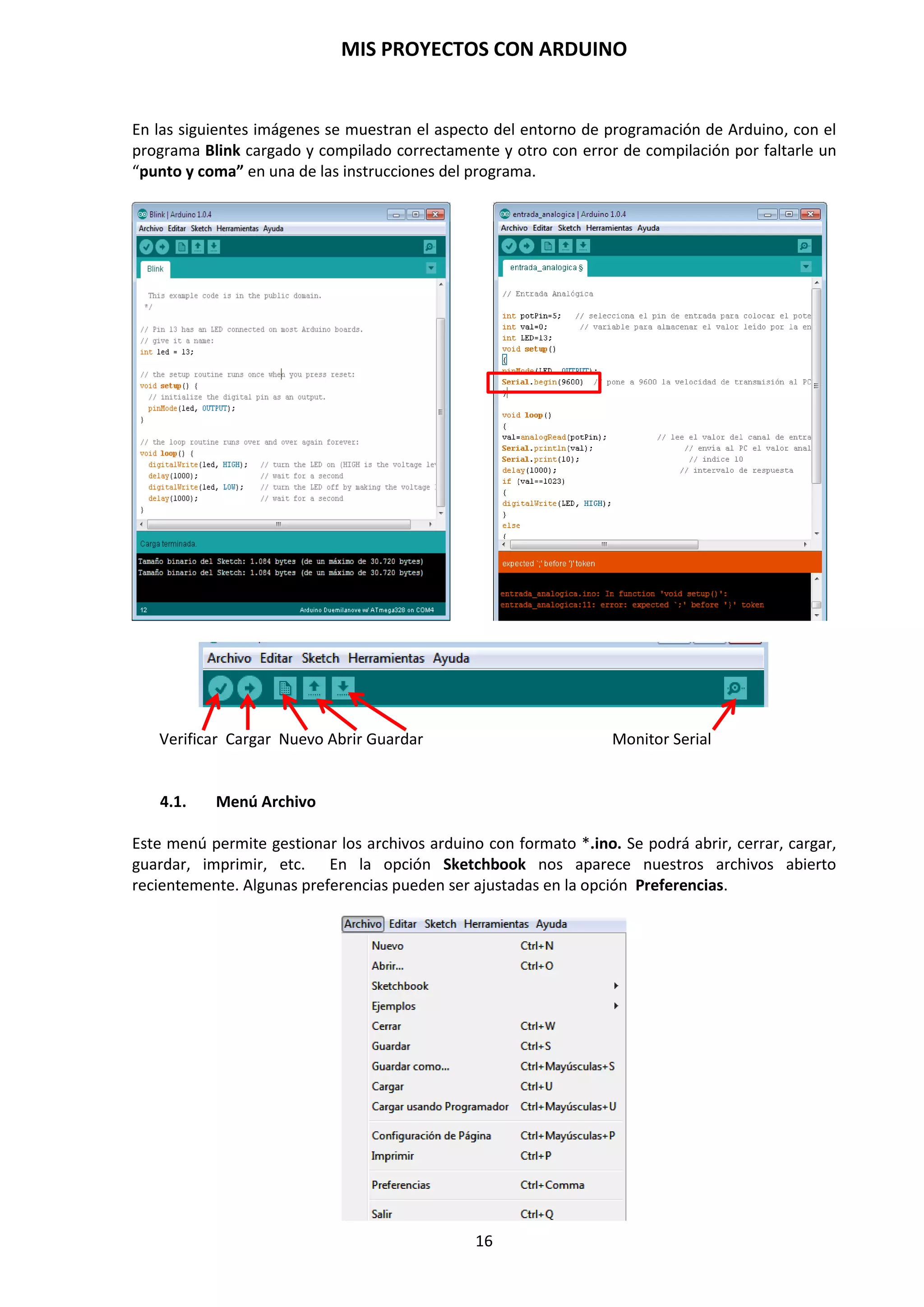 MIS PROYECTOS CON ARDUINO
16
3.5. Comunicación
La comunicación del microcontrolador con el PC se realiza mediante comunicación serie; esto
quiere decir que los bits llegan a Arduino de uno en uno, y el microcontrolador trabaja con grupos
de 8 bits, por lo que se dispone de otro circuito integrado soldado a la placa llamado UART
(Transmisor – Receptor Asíncrono Universal), y es el encargado de gestionar los bits y adecuarlos
según se necesitan en serie o en grupos de 8 bits para adaptarlo al microcontrolador. El UART
TTL (5V), un FTDI FT232RL, soldado en la placa, canaliza esta comunicación serie al USB y los
drivers FTDI (incluidos con el software Arduino) proporcionan un puerto de comunicación virtual
al software del ordenador. El software Arduino incluye un monitor serie que permite a datos de
texto simple ser enviados a y desde la placa Arduino.
Una librería SoftwareSerial permite comunicación serie en cualquiera de los pines digitales del
Duemilanove. http://www.arduino.cc/en/Reference/SoftwareSerial
3.6. Programación
El Arduino Duemilanove puede ser programado con el software Arduino IDE. Es un interfaz para
programar de una forma sencilla y dinámica la plataforma de Arduino. Se escribe dentro del
entorno de desarrollo de Arduino, se verifica, compila y lo carga en la memoria flash del
microcontrolador Atmega328P-PU. Este entorno (IDE) se descarga de la página oficial de Arduino
según el sistema operativo. http://www.arduino.cc/en/Main/Software
El ATmega328P-PU de Arduino Duemilanove viene con un bootloader (gestor de arranque)
pregrabado que nos permite subir nuevo código sin usar un programador hardware externo. Los
microcontroladores se programan generalmente a través de un programador a menos que, en
nuestro caso, tengamos un gestor de arranque o zona de memoria de firmware en nuestro
microcontrolador que permita instalar o desinstalar un programa sin la necesidad de un
programador externo. Esto se llama un gestor de arranque. Se comunica usando el protocolo
original STK500. http://www.arduino.cc/en/Tutorial/Bootloader
También puedes saltar el bootloader y programar el ATmega328P a través de la cabecera ICSP
(In-Circuit Serial Progra,,ing). http://www.arduino.cc/en/Hacking/Programmer
 
