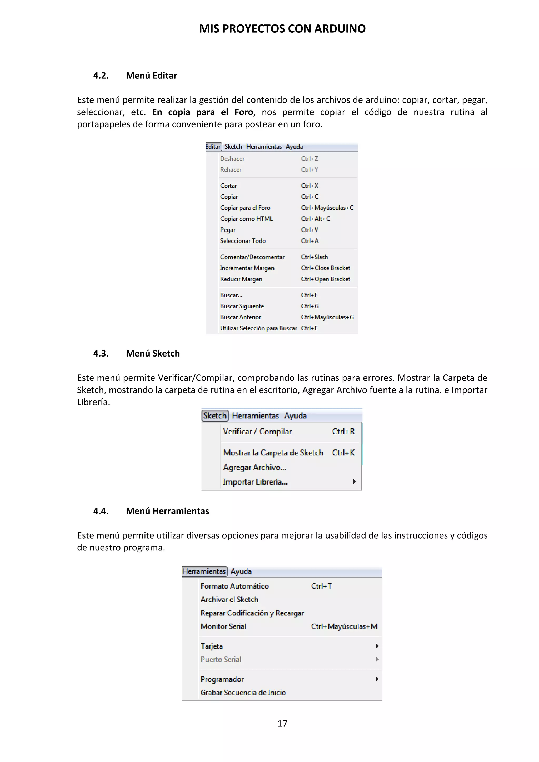 MIS PROYECTOS CON ARDUINO
17
3.7. Reseteo por Hardware y Software
En la placa Arduino posee un botón de reset que nos permite en cualquier momento, que se esté
ejecutando el programa, de detenerlo y comenzar de nuevo la ejecución del programa. Esto es así,
porque estamos aplicando, cuando pulsamos el botón de reset, una señal negativa GND a la patilla
1 del microcontrolador Atmega328P. El microcontrolador inmediatamente detiene el programa y
comienza desde el principio, quedando la patilla 1 del microcontrolador a nivel alto.
En lugar de requerir una pulsación física del botón de reset antes de una subida, el Arduino
Duemilanove está diseñado de forma que permite ser reseteado por software en ejecución en un
ordenador conectado. Una de las líneas de control de flujo de hardware (DTR) del FT232RL está
conectada a la línea de reset del ATmega328P a través de un condensador de 100 nF. Cuando esta
línea toma el valor LOW, la línea reset se mantiene el tiempo suficiente para resetear el chip. La
versión 0009 del software Arduino usa esta capacidad para permitir cargar código simplemente
presionando el botón de upLoad (Cargar) en el entorno Arduino. Esto significa que el bootloader
(gestor de arranque) puede tener un tiempo de espera más corto, mientras la bajada del DTR
puede ser coordinada correctamente con el comienzo de la subida.
Esta configuración tiene otras repercusiones. Cuando el Duemilanove está conectado a un
ordenador que ejecuta Mac OS X o Linux, se resetea cada vez que hace una conexión a él por
software (a través de USB). Durante el siguiente medio segundo aproximadamente, el bootloader
se ejecutará en el Duemilanove. Mientras esté programado, para ignorar datos “malformados”
(por ejemplo, cualquiera excepto una subida de código nuevo), interceptará los primeros bytes de
datos enviados a la placa después de abrir la conexión. Si una rutina que se ejecuta en la placa
recibe una configuración una vez u otros datos cuando empieza, asegurarse de que el software
con el que se comunica espera un segundo después de abrir la conexión y antes de enviar estos
datos.
Para resetear por software desde el mismo programa que está ejecutando el microcontrolador de
arduino se puede utilizar la siguiente función:
void(* resetFunc) (void) = 0; // esta es la funcion
resetFunc(); // llamada
Con las siguientes instrucciones lo que hace es saltar por software otra vez a dicha dirección, pero
no pasa por el estado en que todas las entradas I/O del micro pasan por estado inicial del micro.
unsigned int tstart;
void setup()
{
Serial.begin(9600);
Serial.println("EMPEZANDO....");
tstart=millis();
}
3.8. Protección de sobrecarga del USB
El Arduino Duemilanove tiene un fusible reseteable que protege los puertos USB del ordenador de
cortes y sobrecargas. Aunque la mayoría de los ordenadores proporcionan su propia protección
interna, el fusible proporciona una capa de protección extra. Si más de 500 mA se aplican al
puerto USB, el fusible automáticamente romperá la conexión hasta que el corte o la sobrecarga
sean eliminados.
 