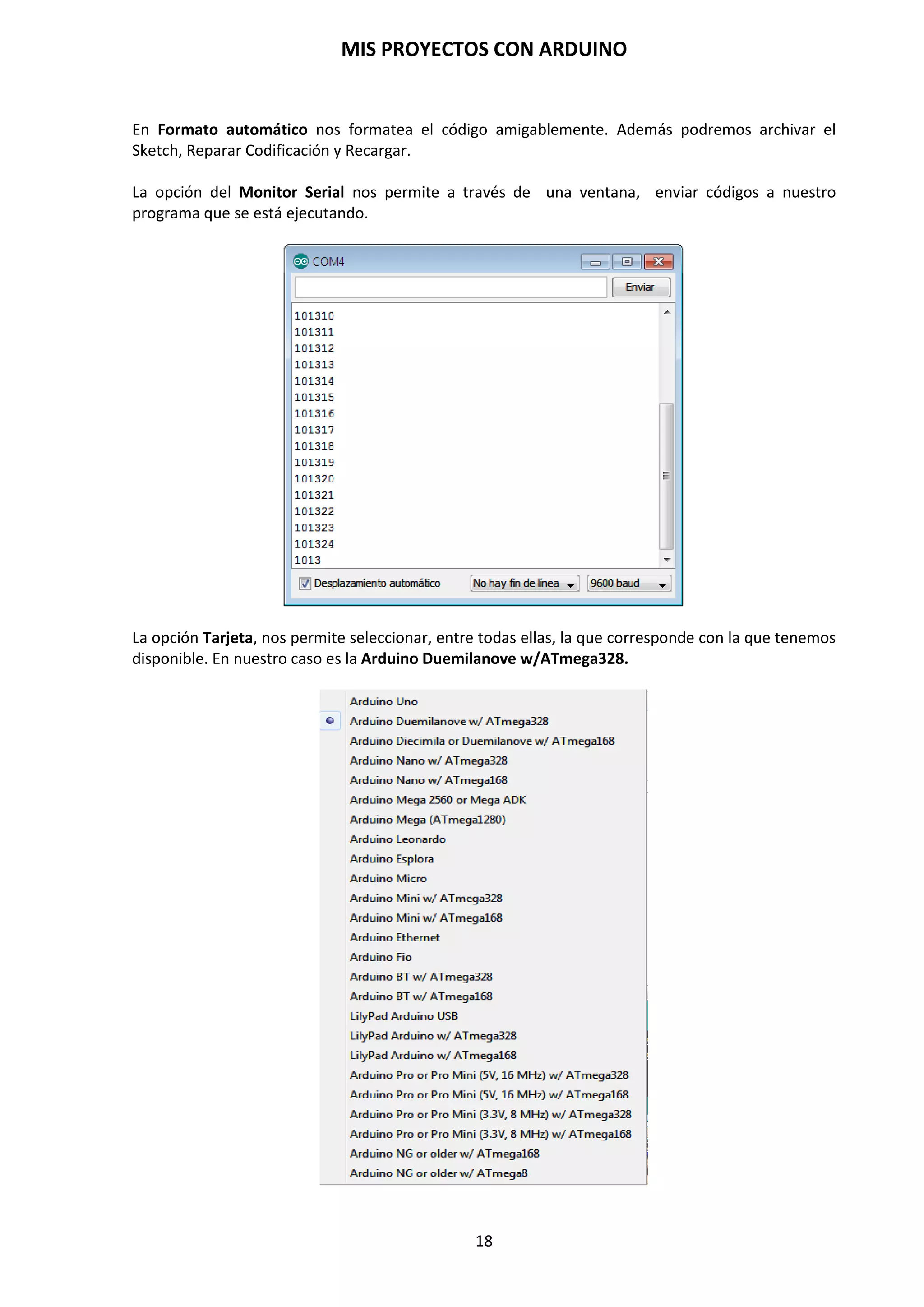 MIS PROYECTOS CON ARDUINO
18
4. GRABACIÓN DEL BOOTLOADER
El bootloader de Arduino es un software alojado en la memoria flash que nos permite programar
Arduino a través del puerto serie sin necesidad de usar un programador externo.
El bootloader de Arduino es una de las partes esenciales en las que reside la comodidad y sencillez
de uso de Arduino. En general lo normal es que no necesitemos lidiar con él. Sin embargo, hay
varias circunstancias en las que necesitaremos ser capaces de modificar el bootloader de Arduino.
Por ejemplo:
 Los usuarios avanzados pueden querer modificar y personalizar el proceso de arranque.
 En proyectos grandes, podemos querer aprovechar el espacio ocupado por el bootloader.
 Algunos fabricantes envían sus placas sin el bootloader precargado.
 En alguna circunstancia el bootloader puede corromperse.
En cualquiera de los casos, no necesitamos disponer de un programador externo sino que
podemos grabar el bootloader de un Arduino usando otro Arduino como programador.
Al Arduino que actúa como programador lo llamaremos MASTER, y al que vamos a
programar SLAVE. La comunicación entre PC y MASTER se realiza a través de puerto serie, USB,
mientras que el MASTER se comunicará con el SLAVE a través de SPI.
Este proceso consiste en la grabación del gestor de arranque, para ello, vamos a construir una
estructura de programación en paralelo con una placa Arduino Duemilanove Atmega328P-PU que
funcione correctamente y nos sirve como Master y una placa de prototipo protoboard con un
microcontrolador Atmega328P-PU sin gestor de arranque o con problemas de ellos, en
configuración Slave.
Para grabar el cargador de arranque, usando una placa de Arduino, hay que seguir estos pasos:
1. Cargue primeramente el programa Archivo/Ejemplos/ArduinoISP en la placa de
Arduino Master (Deberá seleccionar el tipo de tarjeta y el puerto serie del menú
Herramientas que correspondan a su placa.)
 