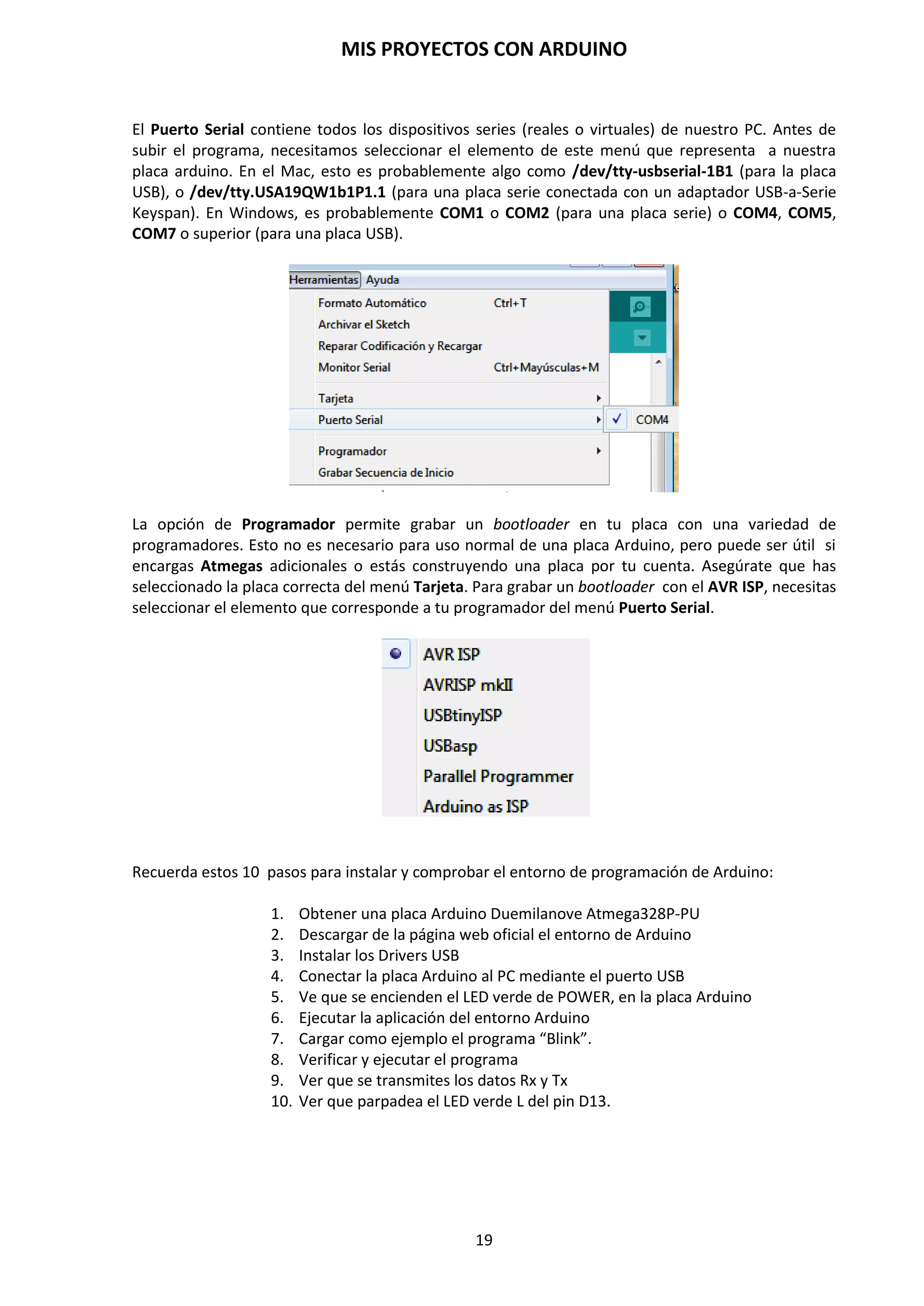 MIS PROYECTOS CON ARDUINO
19
Una vez cargado el programa en la placa Arduino Master y sin errores, debe observarse
que la placa Arduino no hace nada, no lucen ningún Led ni tampoco parpadean, esta
situación es la correcta.
2. Desconecte la placa de Arduino Master del PC
3. Conecte la placa Arduino Master y el microcontrolador, sin el gestor de arranque, en la
placa prototipo protoboard Slave, tal como se muestra en el siguiente esquema.
Existen diversos montajes para cargar el gestor de arranque; nosotros nos centraremos en
uno de los más sencillos, ya que los componentes “extra” empleados son los que
posteriormente necesitaremos para ensamblar nuestro Arduino autónomo.
Material necesario:
 1. Placa Arduino Atmega328P-PU Duemilanove (Master)
 1. Placa de prototipo protoboard (Slave)
 1. ATMega328P-PU (Sin Bootloader o defectuoso)
 1. Cristal de cuarzo a 16Mhz
 2. Condensadores 18-22pF
 1. Resistencia 10kΩ
 3. Resistencias de 220-330Ω (para los LEDs)
 1. Resistencia 120Ω
 1. Condensador 10uF
NOTA: La placa prototipo o protoboard se trata de una placa con conexiones internas en la
que podemos pinchar nuestros componentes para realizar nuestros prototipos, sin tener
que realizar un solo punto de soldadura de estaño, tantas veces como queramos. Debemos
tener en cuenta como se distribuyen las conexiones internas de nuestra placa protoboard.
4. Conecte la placa Arduino Master al PC, si todo ha ido bien, al alimentar con USB en la
placa de prueba protoboard Slave el LED verde comenzará a “latir”
5. Seleccione en el menú Herramientas/Tarjeta/ "Arduino Duemilanove
w/ATmega328".
6. Seleccione Herramientas/Programador/"Arduino as ISP"
Placa prototipo protoboard
 