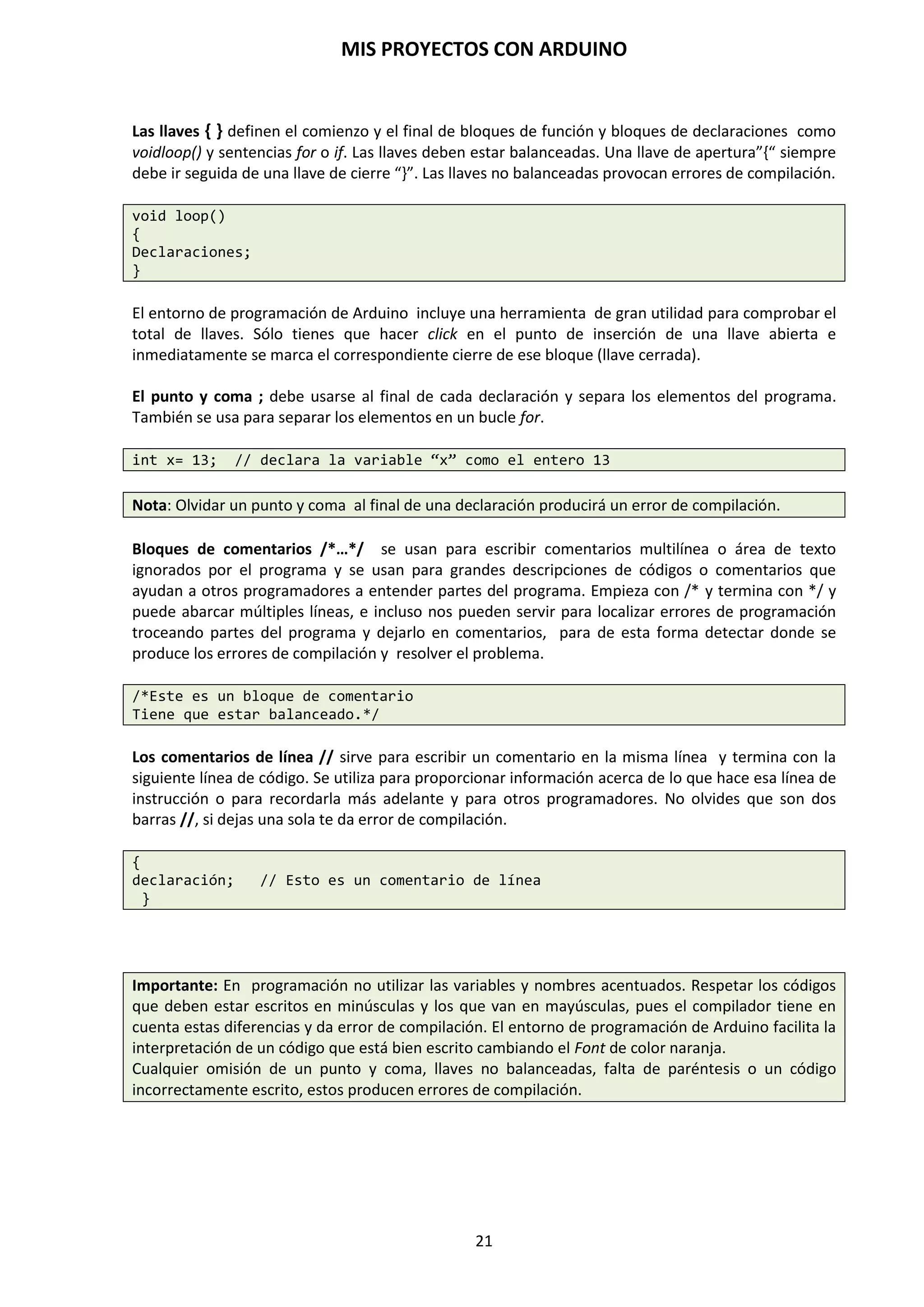 MIS PROYECTOS CON ARDUINO
21
5. TRABAJAR DIRECTAMENTE CON LA PLACA DE PROTOTIPO PROTOBOARD
Una vez que su Atmega328P tiene cargado el gestor de arranque en él, puede cargar programas a
él utilizando la propia placa de prueba protoboard, haciendo unas pequeñas modificaciones. Para
ello, debe quitar el microcontrolador que viene en la placa de Arduino para que el chip de FTDI
pueda comunicarse con el microcontrolador de la placa de prototipo protoboard. La imagen de
abajo nos muestra cómo conectar las líneas Reset, alimentación y Rx/Tx de la placa Arduino a la
placa de prototipo protoboard. Para programar el microcontrolador, seleccione "Arduino
Duemilanove w / ATmega328" en el menú Herramientas/ Tarjeta. A continuación, sube un
programa y trabaja sobre la placa protoboard.
https://www.arduino.cc/en/Tutorial/ArduinoToBreadboard
En esta configuración conectaremos los pines de comunicación Rx y Tx de la placa Arduino a los
pines 2 y 3, respectivamente, del microcontrolador Atmega328P montado en la placa protoboard.
También conectaremos el pin de RESET de la placa Arduino al pin 1 del microcontrolador y la
correspondiente alimentación de +5 voltios y masa GND. A partir de ahora podemos ir trabajando
con todos los componentes sobre la misma placa de prueba protoboard que contiene el
microcontrolador.
NOTA: Es muy importante tener mucho cuidado en la manipulación del microcontrolador: en su
desmontaje y montaje puede doblar alguna patilla. Evitar tocar el patillaje con los dedos.
 