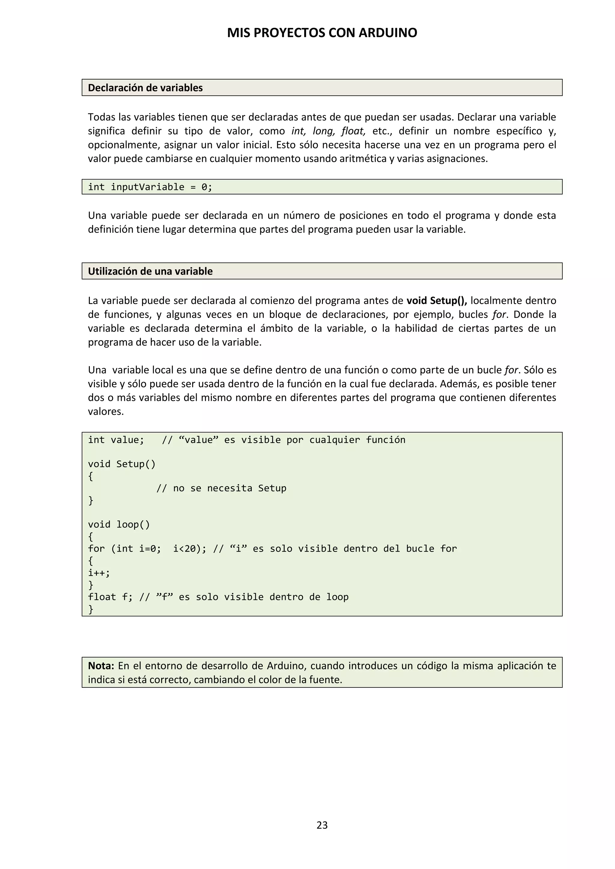 MIS PROYECTOS CON ARDUINO
23
7. COMPONENTES HARDWARE PARA CONECTAR CON ARDUINO
En los proyectos electrónicos intervienen unas series de componentes electrónicos que nos sirven
para polarizar, señalizar, amplificar, adaptar, detectar, ajustar o medir cualquier magnitud que
necesitemos: velocidad, temperatura, movimiento, etc., para tratarla como datos para nuestro
sistema de control.
Tanto los datos de entrada original como los de realimentación (los datos de salida) de los
sistemas de control, son captados y se introducen en ellos mediante unos dispositivos que se
denominan sensores. Los sensores serán dispositivos capaces de detectar las condiciones del
entorno (temperatura, luz, humedad, movimiento…) y traducir esta información que le llega del
exterior en un impulso eléctrico, normalmente digital (pasa o no pasa corriente), que puede ser
analizado y procesado por la unidad de control del sistema.
Los sensores son un componente importante para poder dotar a nuestros sistemas de sentidos.
Estos sensores son los encargados de captar la realidad que nos rodea en nuestro medio
ambiente. Por Ejemplo, sensores que nos los encontramos en las farolas de nuestras calles
cuando se encienden de noche, sensores en las puertas automáticas cuando entramos en un
supermercado, en los detectores de aproximación del vehículo, etc.
SENSOR DE CONTACTO O BUMPER
Se emplean para detectar el final del recorrido o la posición límite de componentes mecánicos en
movimiento. El bumper es un microinterruptor que posee una lámina de metal u otro material
que está en contacto con un pequeño interruptor. Así, cuando la lámina impacta con un objeto,
ésta acciona el interruptor y se genera el cambio de posición en el microinterrptor. Por ejemplo:
saber cuándo una puerta o una ventana que se abren automáticamente están ya completamente
abiertas y por lo tanto el motor que las acciona debe pararse. Los principales son los llamados
fines de carrera. Se trata de un interruptor que consta de una pequeña pieza móvil y de una pieza
fija que se llama NA, normalmente abierto, o NC, normalmente cerrado.
SENSOR ÓPTICO CNY70
Este sensor óptico combina un diodo emisor de infrarrojos y un fototransistor receptor de
infrarrojos que detecta objetos reflectantes y que sean blancos, pues los oscuros o negros no se
reflectan. Su detección es a una distancia máxima de unos 8 mm. Estos sensores están indicados
en máquinas de fabricación, detección de piezas, posicionamiento, contadores de piezas, etc.
 