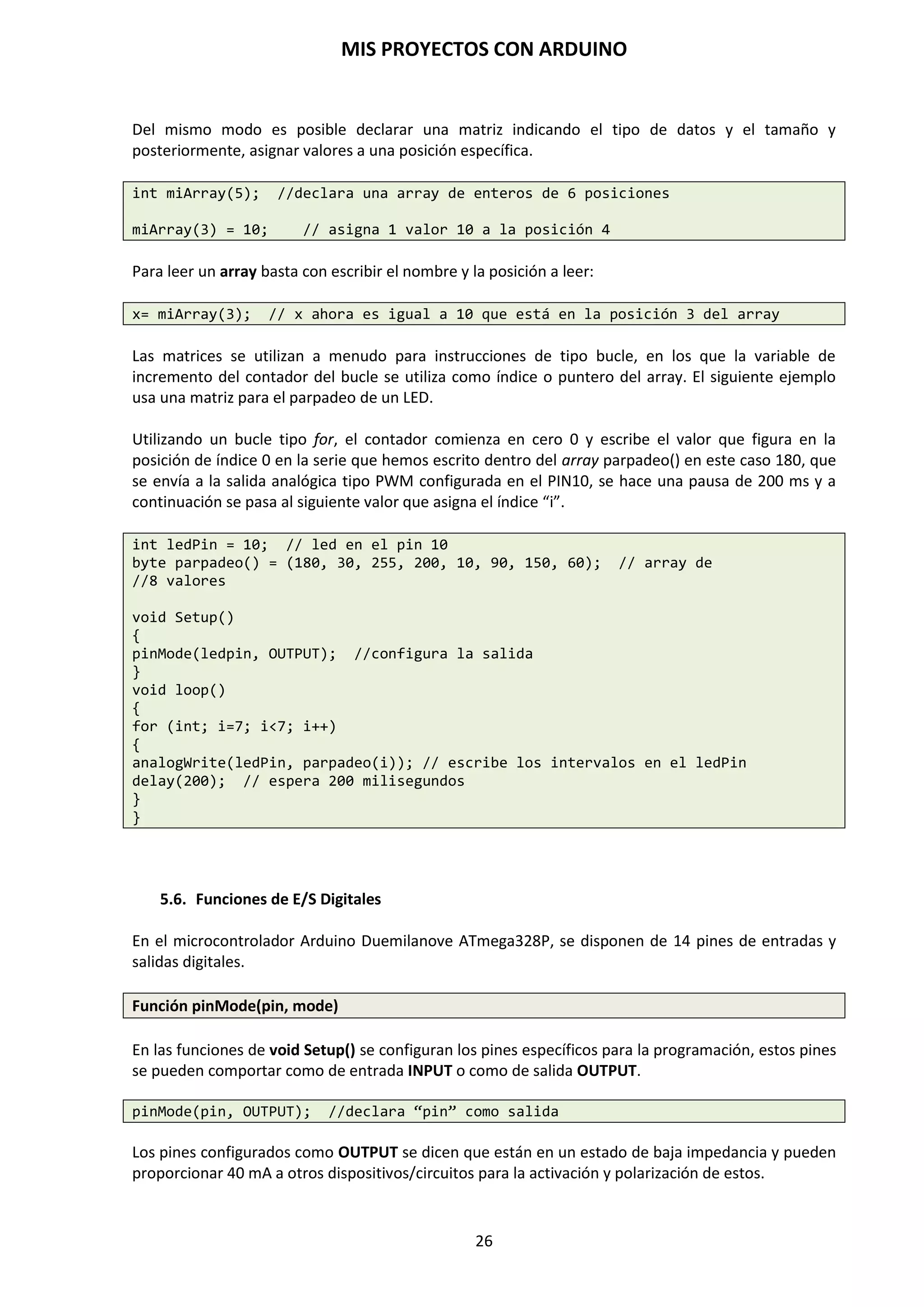 MIS PROYECTOS CON ARDUINO
26
SENSORES DE LUZ LDR
Las siglas LDR provienen del inglés Light Dependent Resistor (resistencia que depende de la luz).
El valor que nos proporciona una LDR variará dependiendo de la cantidad de luz que incida sobre
ella. El valor de la resistencia será bajo cuando la luz incida sobre ella, y será alto cuando no incida
luz sobre ésta. Los valores de una LDR pueden ir de unos 50 Ohmios a varios Mega Ohmios.
Es decir, la LDR es un componente electrónico pasivo cuyo valor de la resistencia varía en función
de la luz que recibe. Cuanta más luz reciba, el valor de su resistencia será menor. Su variación no
es lineal, sino exponencial. Lleva una resistencia de polarización y ajuste.
A todo esto, podemos comprender el funcionamiento de una LDR como parte de un divisor de
tensión resistivo. Observemos el siguiente esquema:
Como se ha explicado anteriormente, tal como está configurado este divisor, la tensión resultante
o de salida será la R2 entre la suma de la LDR y la resistencia R2, y todo multiplicado por la
tensión de entrada Vin.
Si la R1 es la LDR, obtendremos una tensión alta en la salida si incide luz en la LDR, mientras que
obtendremos una tensión baja o aproximadamente cero cuando no incide luz en la LDR.
Estas condiciones se pueden cambiar de una forma bien simple. Si, por ejemplo, deseamos que la
LDR actúe al revés de como se ha explicado anteriormente, solo debemos intercambiar la LDR
(R1) con la R2, quedando de esta manera, la LDR abajo y la R2 arriba, con lo que cuando la luz
incide sobre la LDR, la tensión es baja, y cuando la luz no incide en la LDR, la tensión es alta.
R2
Vout= _______ . Vin
R1 + R2
 