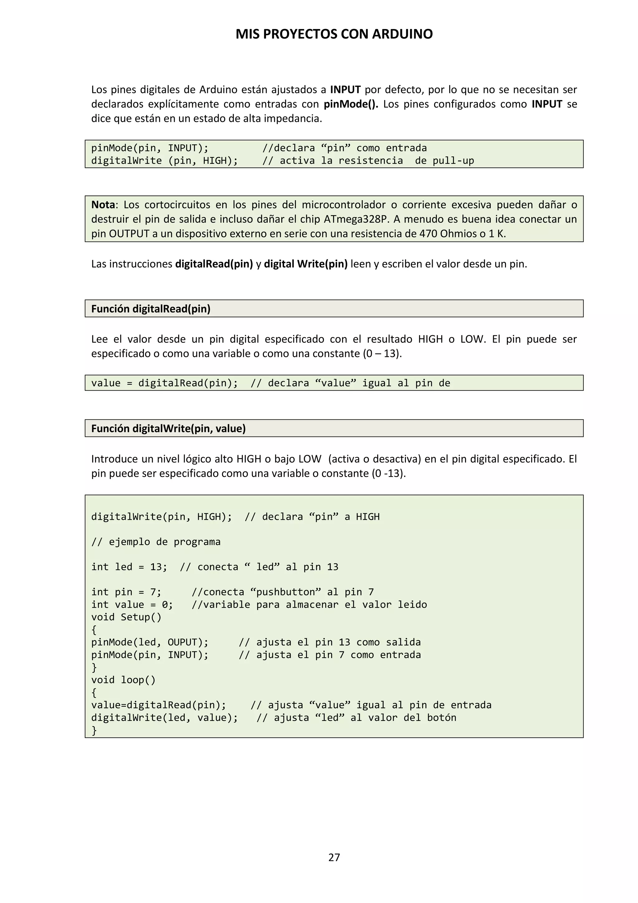 MIS PROYECTOS CON ARDUINO
27
SENSORES DE TEMPERATURA NTC
Un sensor de temperatura NTC es un componente electrónico que varía su resistividad en función
de la temperatura ambiente. Al aumentar la temperatura disminuye la resistencia. La relación
entre ambos parámetros no es lineal, sino exponencial.
SENSORES DE TEMPERATURA LM35
El sensor de temperatura LM35 produce una tensión proporcional a la temperatura a la que éste
se vea sometido. Tiene tres patillas: Dos de alimentación y otra que nos entrega el valor de
temperatura tomado. Éste trabaja de forma lineal.
Este sensor entrega 10 mV por cada grado centígrado de temperatura. Debido a la naturaleza de
la información resultante (en milivoltios), este sensor se deberá conectar en las entradas
analógicas de Arduino y se deberá tratar matemáticamente para obtener unos valores en grados
acorde con las temperaturas que normalmente utilizamos.
valor=analogRead(temp);
Grados= (5.0*valor*100.0) / 1024;
SENSORES DE DISTANCIA (POR ULTRASONIDOS) SR04
El sensor SR04 está compuesto por dos elementos, un emisor de ultrasonidos y un micrófono
capaz de "escuchar" esas frecuencias que captaría las ondas sonoras que rebotan contra los
objetos que se interpongan. De esta manera sabrá que tenemos un objeto delante y la distancia a
la que éste se encuentra, calculando lo que la onda ha tardado en volver, ya que conocemos la
velocidad del sonido en el aire.
 