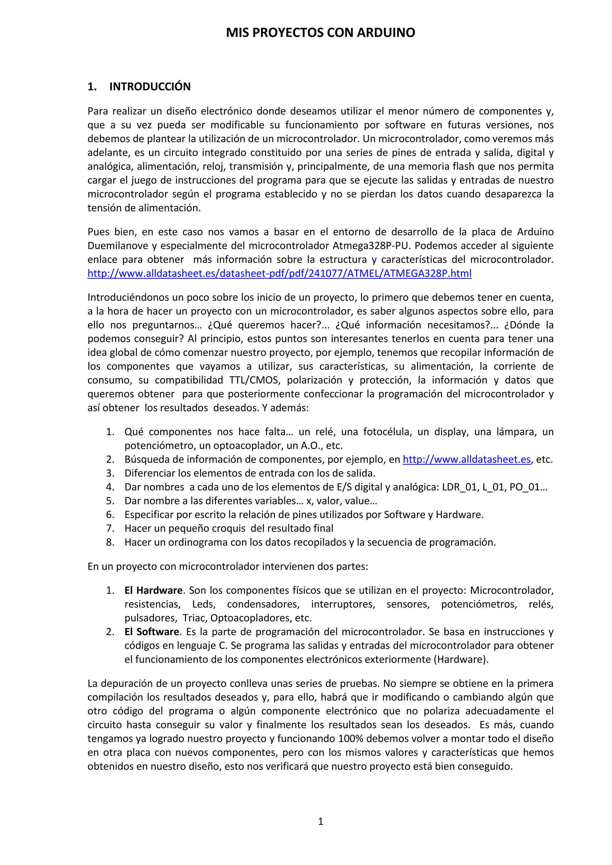 MIS PROYECTOS CON ARDUINO
1
INDICE DE CONTENIDO. MIS PROYECTOS CON ARDUINO
1. INTRODUCCIÓN
2. CONOCIENDO ARDUINO
2.1 Placa Hardware PCB
2.2 Software de Desarrollo
2.3 Elementos de la Placa Arduino
3. CARACTERÍSTICAS DE LA PLACA ARDUINO DUEMILANOVE ATMEGA328P
3.1. Análisis de la placa Arduino Duemilanove
3.2. Alimentación
3.3. Memoria
3.4. Entrada y Salida
3.5. Comunicación
3.6. Programación
3.7. Reseteo por Hardware y Software
3.8. Protección de sobrecarga de USB
4. GRABACIÓN DEL BOOTLOADER
5. TRABAJAR DIRECTAMENTE CON LA PLACA DE PROTOTIPO PROTOBOARD
6. PLACA DE DESARROLLO DIY ATMEGA 328P
7. COMPONENTES HARDWARE PARA CONEXIÓN CON ARDUINO
8. ENTORNO DE DESARROLLO DE ARDUINO
8.1. Menú Archivo
8.2. Menú Editar
8.3. Menú Sketch
8.4. Menú Herramientas
9. LENGUAJE DE PROGRAMACIÓN ARDUINO
9.1. Estructura básica de un programa
9.2. Funciones
9.3. Variables
9.4. Constantes
9.5. Tipos de Datos
9.6. Funciones de E/S Digitales
9.7. Funciones de Entradas Analógicas
9.8. Función map()
9.9. Función de Interrupción
9.10. Funciones de Tiempo y Matemáticas
9.11. Sentencias condicionales (Control de Flujo)
9.12. Crear nuestras propias funciones
9.13. Operadores Aritméticos
9.14. Operadores Aleatorios
9.15. Comunicación Serial
9.16. Ejemplos de programación básica de Arduino
 