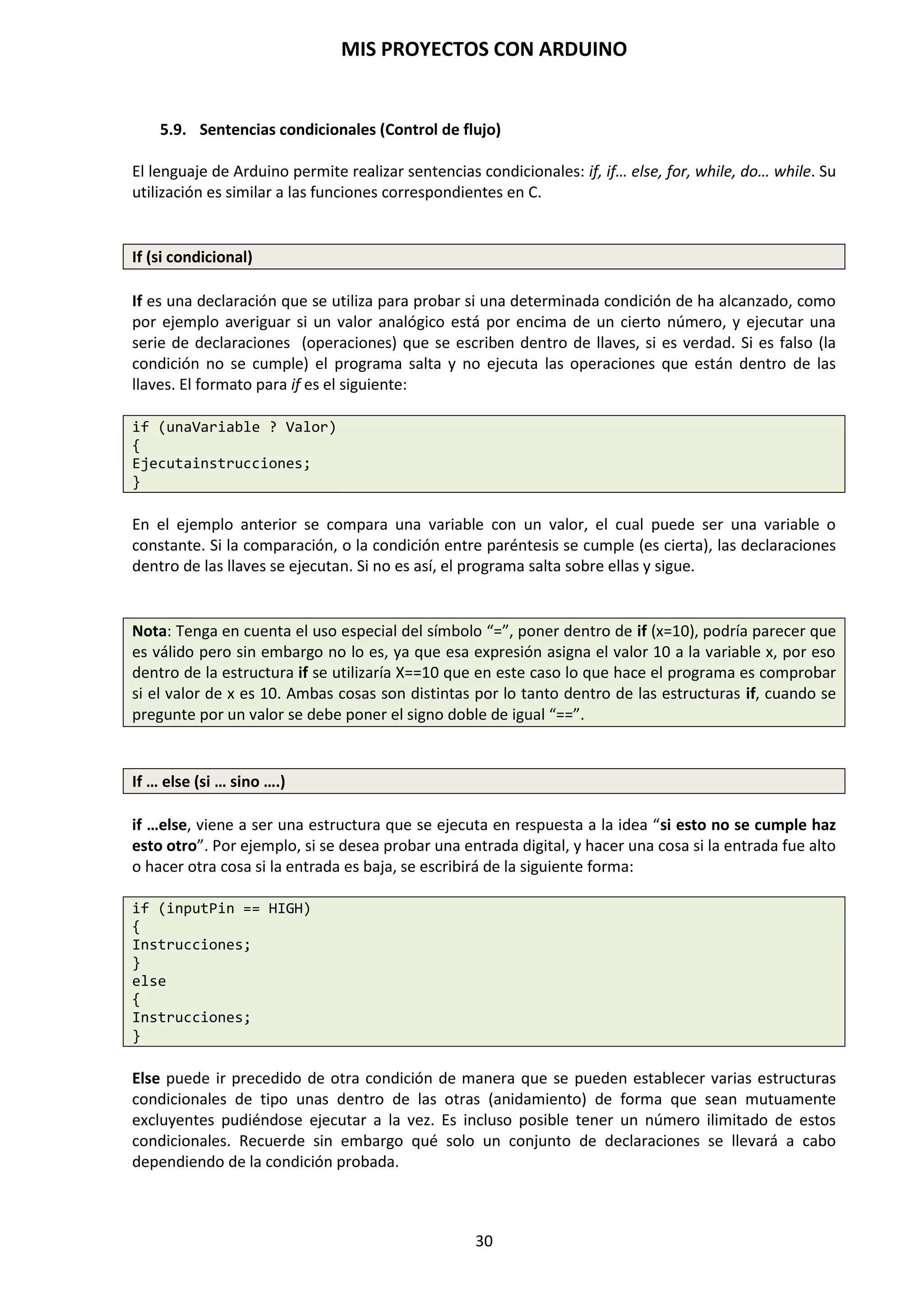 MIS PROYECTOS CON ARDUINO
30
ACTUADORES LED
Diodo emisor de luz. Podemos encontrarlos de múltiples colores. Los electrones que lo atraviesan
producen una liberación de energía en forma de radiación lumínica. Para lograr que luzca,
debemos hacer que por él circule una potencia superior a la tensión umbral del led (el mínimo
que necesita para lucir), pero inferior a la máxima que puede soportar, o se quemará, por lo que
es importante interponer resistencias. El LED tiene polaridad. La pata más larga debe conectarse
al ánodo (+). El lado achatado de la capsula corresponde al cátodo del diodo Led (-).
ACTUADORES PANTALLA LCD
Pantalla de cristal líquido formada por píxeles. Para iluminar alguno de ellos lo que se hace es
aplicar un campo eléctrico en la zona deseada, con lo que el cristal líquido se polariza y lo
percibimos de otro color.
ACTUADORES ZUMBADORES
Produce una vibración cuando se ve sometido a una corriente eléctrica basándose en el efecto
piezoeléctrico. Esta vibración genera un sonido y puede emplearse como sistema de aviso.
 