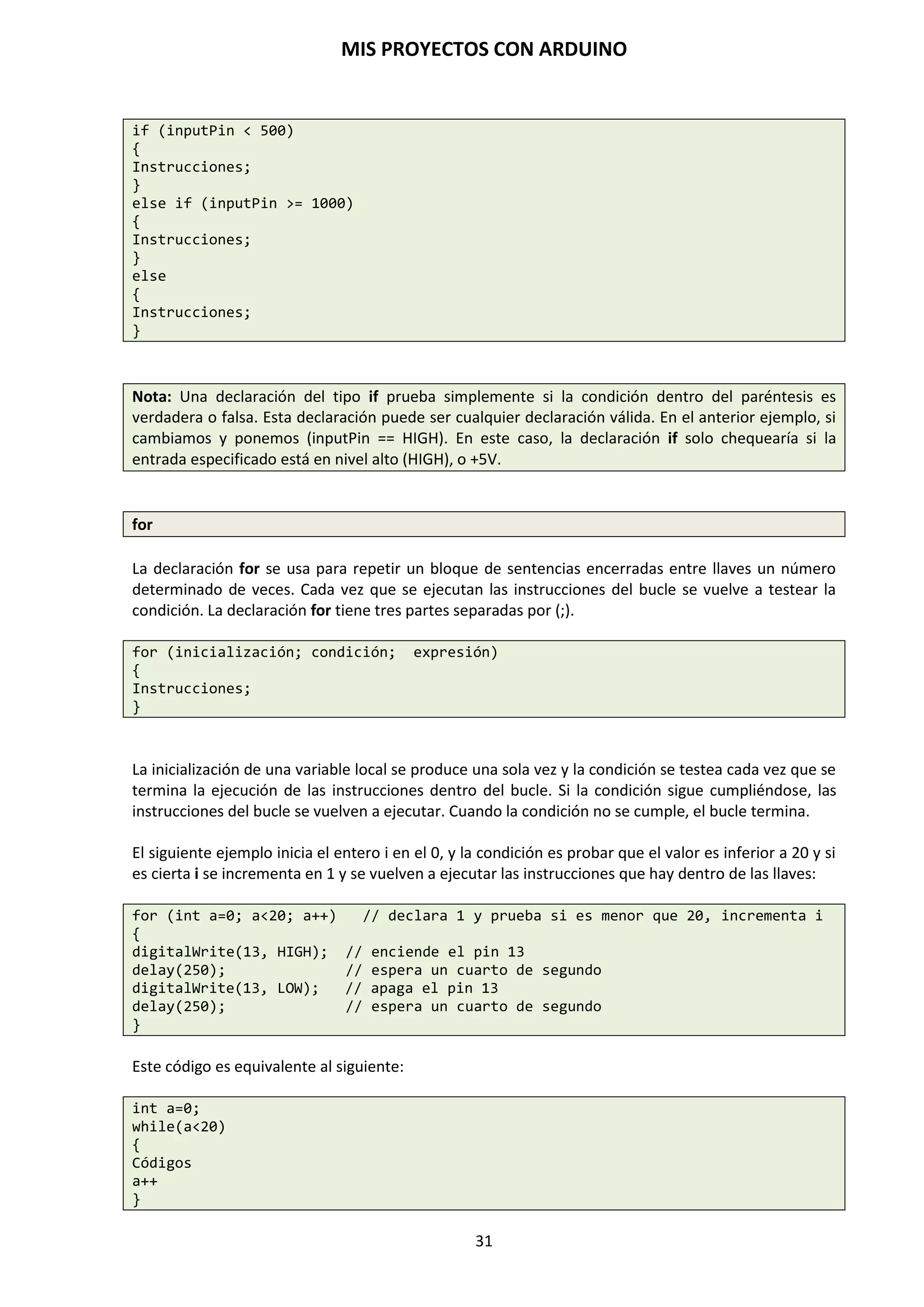 MIS PROYECTOS CON ARDUINO
31
PULSADORES
Actúan cerrando o abriendo el circuito eléctrico mientras tengamos oprimido el botón para
permitir o interrumpir el paso de la corriente eléctrica hacia otros componentes. Una vez que
dejamos de oprimir el pulsador vuelve a su estado inicial. Los hay de dos tipos: uno que son
normalmente abierto que cuando se pulsa, el circuito se cierra, con lo que la corriente circula por
todo el circuito y, los hay que son normalmente cerrados, que cuando se pulsa el circuito se abre,
con lo que la corriente deja de circular por el circuito eléctrico.
INTERRUPTORES
Actúan cerrando o abriendo el circuito eléctrico, estado ON-OFF, encendido o apagado, de los
circuitos y equipos electrónicos. Permaneciendo enclavado en un estado cerrado o abierto hasta
que no volvamos a actuar sobre la palanca del mando del interruptor.
SERVOMOTORES
Un servomotor básicamente es un motor de corriente continua con un potenciómetro que le
permite saber la posición en la que se encuentra y así poder controlarla, es decir, que podemos
posicionarlo a nuestro antojo, siempre dentro de su rango de actuación. Por lo general los
servomotores suelen tener un rango de 180º.
 
