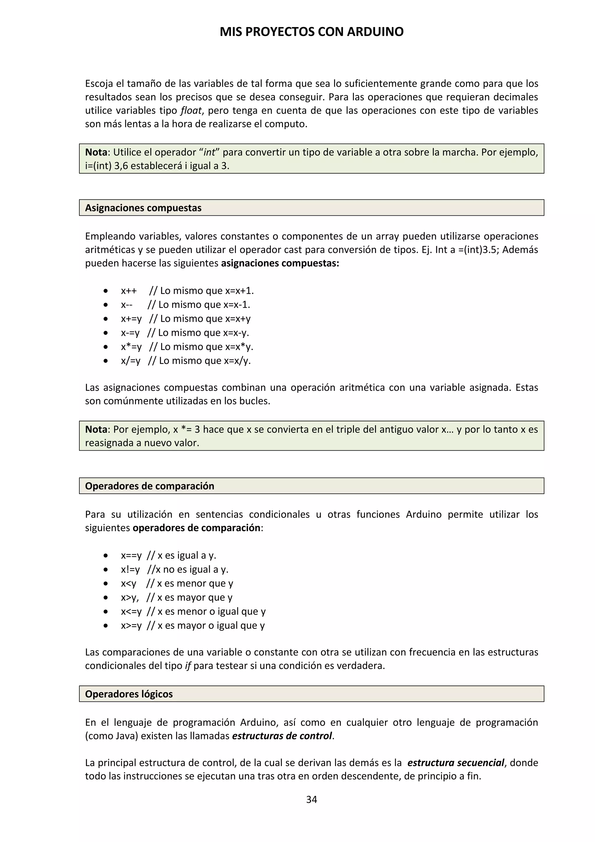 MIS PROYECTOS CON ARDUINO
34
8. ENTORNO DE DESARROLLO DE ARDUINO
Hemos visto que para poder trabajar con Arduino necesitamos un hardware, un software y un
programa. Ya conocemos al detalle el hardware, que es la propia placa Arduino y todos los
componentes que podemos conectar a ella. Ahora nos adentraremos en la instalación del
software. Puesto que Arduino, a diferencia del ordenador que usas normalmente, no tiene
pantalla ni teclado, se necesita un programa externo ejecutado en otro ordenador para poder
escribir programas para la placa Arduino. Éste software es lo que llamamos Arduino IDE. IDE
significa “Integrated Development Environment” (Entorno de Desarrollo Integrado).
Para programar la placa es necesario descargarse de la página web de Arduino el entorno de
desarrollo (IDE). Se dispone de versiones para Windows y para MAC, así como las fuentes para
compilarlas en LINUX. http://www.arduino.cc/en/Main/Software
La interfaz del entorno de desarrollo de Arduino cuenta con un entorno nativo creado en JAVA,
por lo que es multiplataforma y el lenguaje que utiliza es propio de Arduino y está basado en el
lenguaje C/C++.
NOTA: Cuando termine la descarga, descomprime el archivo descargado. Asegúrate de conservar
la estructura de carpetas. Haz doble clic en la carpeta para abrirla. Debería haber archivos y
subcarpetas en su interior.
Una vez conectados PC y Arduino, el sistema operativo Windows detecta el dispositivo conectado
al puerto USB. Normalmente, en los IDE actuales (1.5, 1.6, y en adelante) los drivers USB se
instalan en el momento en que se está instalando el IDE; de esta forma, se detecta a Arduino
automáticamente cada vez que conectamos la placa al PC. Por eso se aconseja al lector instalar la
IDE más actual posible si es la primera vez que lo hace.
De todas formas si necesitamos instalar o reinstalar los drivers para el chip FTDI de la placa.
Estos pueden encontrarse en el directorio drivers /FTDI USB Drivers de la distribuidora Arduino:
http://www.ftdichip.com/Drivers/VCP.htm.
 