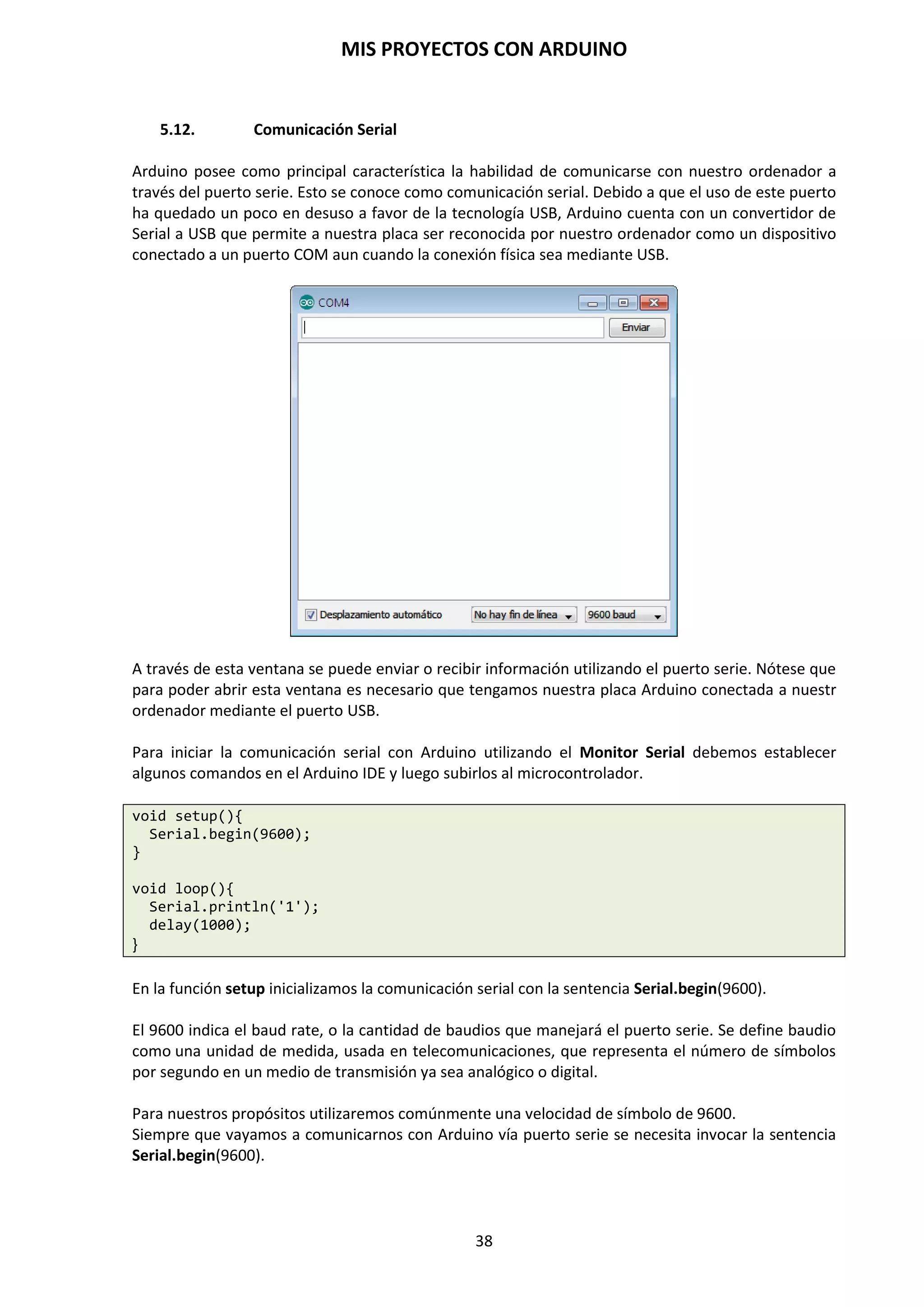 MIS PROYECTOS CON ARDUINO
38
8.3. Menú Sketch
Este menú permite Verificar/Compilar, comprobando las rutinas para errores. Mostrar la Carpeta
de Sketch, mostrando la carpeta de rutina en el escritorio, Agregar Archivo fuente a la rutina. e
Importar Librería.
Las librerías son un conjunto de funciones e instrucciones que hacen que un dispositivo se pueda
vincular a Arduino de una forma más sencilla, como por ejemplo, el número de sensores, con lo
que en ocasiones será de gran ayuda introducir las librerías para poder manipular de manera más
sencilla el sensor en el código del proyecto.
Tenemos dos tipos de librerías: las que incluye el IDE de Arduino y las que son de Contribución.
Estas últimas son librerías desarrolladas por usuarios de Arduino, que las comparten con los
demás usuarios para facilitar la programación.
Las librerías que incorpora por defecto Arduino y que se deben invocar o cargar manualmente se
pueden observar si hacemos clic en Sketch / Importar Librería… en el IDE de Arduino.
Podemos ver algunos, como SD, EEPROM, GSM, Servo, etc. Si seguimos mirando las lista, llegamos
a un punto donde nos aparece la palabra contribución, a partir de ahí, las librerías que
encontremos son externas, lo que quiere decir que la hemos descargado e instalado nosotros
mismo.
 