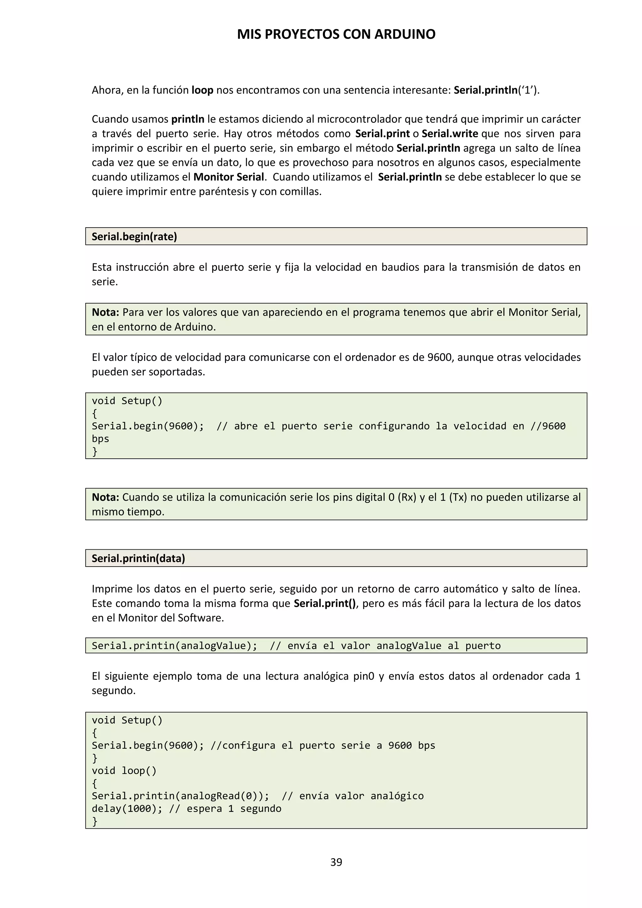 MIS PROYECTOS CON ARDUINO
39
8.4. Menú Herramientas
Este menú permite utilizar diversas opciones para mejorar la usabilidad de las instrucciones y
códigos de nuestro programa.
En Formato automático nos formatea el código amigablemente. Además podremos archivar el
Sketch, Reparar Codificación y Recargar.
La opción del Monitor Serial nos permite a través de una ventana, enviar códigos a nuestro
programa que se está ejecutando. Se conecta por medio del puerto serie que es la forma principal
de comunicar una placa Arduino con un ordenador.
El monitor de puerto serie es una pequeña utilidad integrada dentro de IDE Standard que nos
permite enviar y recibir fácilmente información a través del puerto serie. Su uso es muy
sencillo, y dispone de dos zonas, una que muestra los datos recibidos, y otra para enviarlos. Estas
zonas se muestran en la siguiente imagen.
NOTA: Para realizar la conexión mediante puerto serie únicamente es necesario conectar nuestra
placa Arduino empleando el mismo puerto que empleamos para programarlo. A
continuación abrimos el IDE Standard de Arduino y hacemos click en el “Monitor Serial”.
 