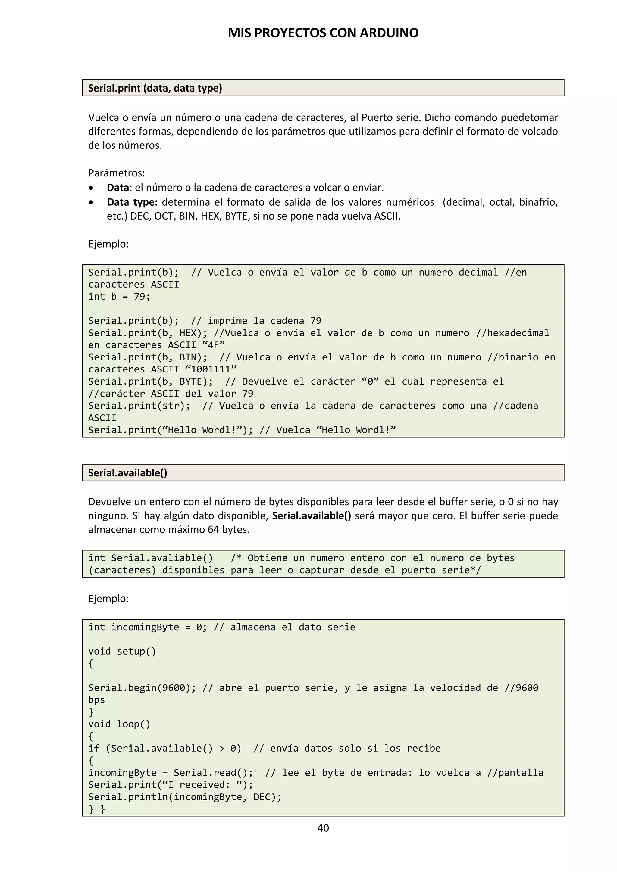 MIS PROYECTOS CON ARDUINO
40
La opción Tarjeta, nos permite seleccionar, entre todas ellas, la placa de Arduino que
corresponde con la que tenemos disponible. En nuestro caso es la Arduino Duemilanove
w/ATmega328.
El Puerto Serial contiene todos los dispositivos series (reales o virtuales) de nuestro PC. Antes de
subir el programa, necesitamos seleccionar el elemento de este menú que representa a nuestra
placa arduino. En el Mac, esto es probablemente algo como /dev/tty-usbserial-1B1 (para la
placa USB), o /dev/tty.USA19QW1b1P1.1 (para una placa serie conectada con un adaptador
USB-a-Serie Keyspan). En Windows, es probablemente COM1 o COM2 (para una placa serie) o
COM4, COM5, COM7 o superior (para una placa USB).
 