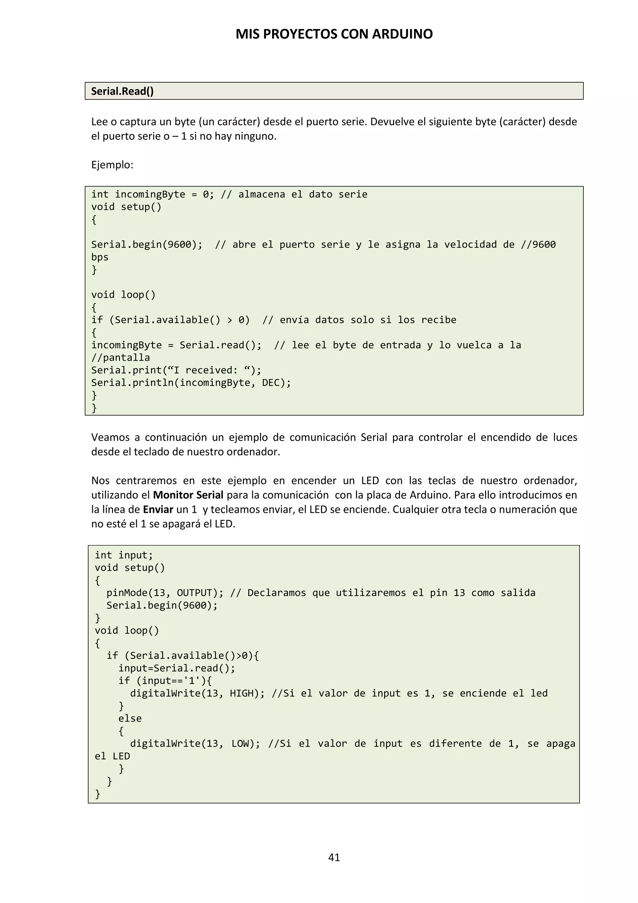 MIS PROYECTOS CON ARDUINO
41
La opción de Programador permite grabar un bootloader en tu placa con una variedad de
programadores. Esto no es necesario para uso normal de una placa Arduino, pero puede ser útil
si encargas Atmegas adicionales o estás construyendo una placa por tu cuenta. Asegúrate que has
seleccionado la placa correcta del menú Tarjeta. Para grabar un bootloader con el AVR ISP,
necesitas seleccionar el elemento que corresponde a tu Programador.
Recuerda estos 10 pasos para instalar y comprobar el entorno de desarrollo de Arduino:
1. Obtener una placa Arduino Duemilanove Atmega328P-PU
2. Descargar de la página web oficial el entorno de desarrollo Arduino
3. Instalar el IDE y los Drivers USB
4. Conectar la placa Arduino al PC mediante el puerto USB
5. Observar que se encienden el LED verde de POWER, en la placa Arduino
6. Ejecutar la aplicación del entorno de programación de Arduino IDE
7. Cargar como ejemplo básico el programa “Blink”.
8. Verificar y ejecutar el programa
9. Ver que se transmites los datos encendiéndose los Leds Rx y Tx
10. Ver que parpadea el LED naranja L del pin D13 cada 1 segundo.
 
