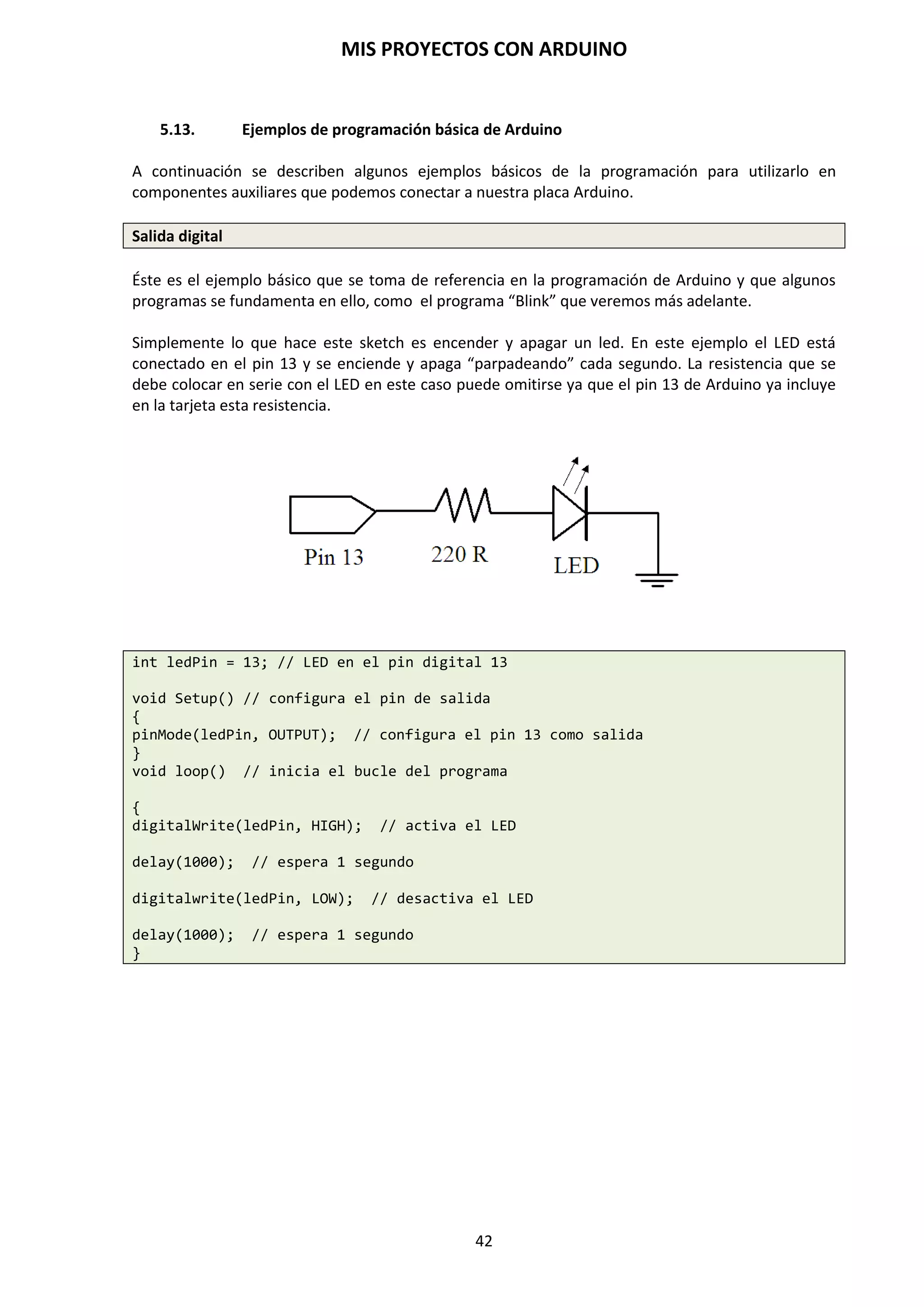 MIS PROYECTOS CON ARDUINO
42
9. LENGUAJE DE PROGRAMACIÓN ARDUINO
El entorno de desarrollo de Arduino emplea un lenguaje de programación especial, donde
podemos decir que se basa en la sintaxis de otros programas, como pueden ser C y C++. Aún y así,
este lenguaje que utiliza Arduino, posee sus características propias, orientado a una fácil
programación de los sensores y dispositivos externos. Por lo tanto, no es un C++ puro sino que es
una adaptación proveniente de avr-libc que provee de una librería de C de alta calidad para usar
con GCC en los microcontroladores AVR de Atmel.
9.1. Estructura básica de programación
La estructura de lenguaje de programación de Arduino es simple y se compone de dos partes o
funciones que encierran bloques de declaraciones: void setup() y void loop()
void setup()
{
Declaraciones;
}
void loop()
{
Declaraciones;
}
/* Ambas funciones son requeridas para que el programa funcione*/
Setup()
Constituye la preparación del programa. Contiene la declaración de cualquier variable al
comienzo del programa. Es la primera función, se ejecuta una vez y es usada para asignarles los
pines de entrada y salida pinMode() o inicializar las comunicaciones en serie.
void setup()
{
pinMode(pin, OUTPUT; // ajusta “pin” como salida
}
Loop()
Contiene el código que se ejecuta continuamente y de forma cíclica leyendo entradas, activando
salidas de la placa, etc. Esta función es el núcleo de todos los programas Arduino y hace la mayor
parte de trabajo.
void loop()
{
digitalWrite(pin, HIGH); // Activa “pin”
delay(1000); // espera un segundo
digitalWrite (pin, LOW); // desactiva “pin”
delay(1000); // espera un segundo
}
 