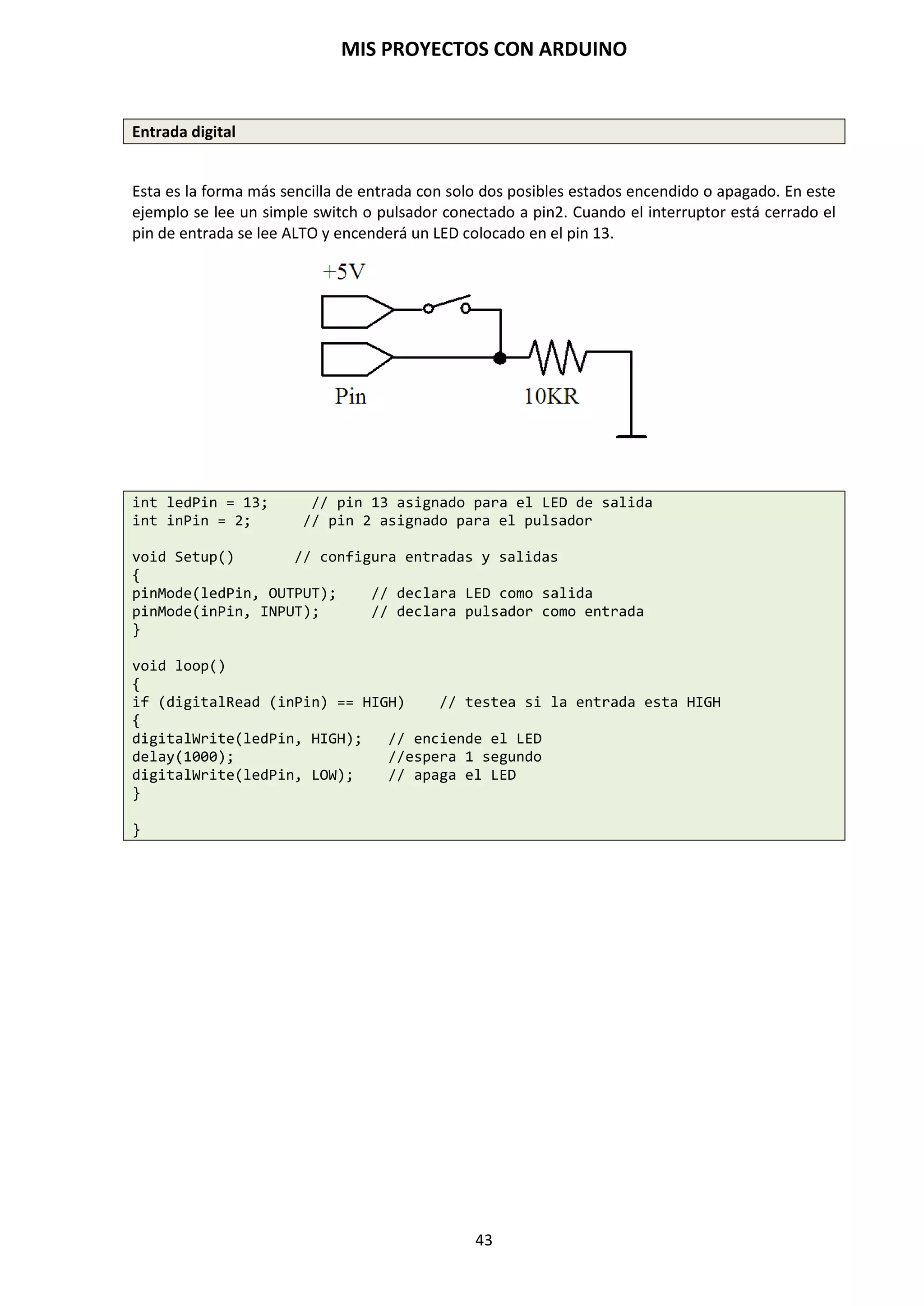MIS PROYECTOS CON ARDUINO
43
Las llaves { }
Definen el comienzo y el final de bloques de función y bloques de declaraciones como voidloop() y
sentencias for o if. Las llaves deben estar balanceadas. Una llave de apertura”{“ siempre debe ir
seguida de una llave de cierre “}”. Las llaves no balanceadas provocan errores de compilación.
void loop()
{
Declaraciones;
}
El entorno de programación de Arduino incluye una herramienta de gran utilidad para
comprobar el total de llaves. Sólo tienes que hacer click en el punto de inserción de una llave
abierta e inmediatamente se marca el correspondiente cierre de ese bloque (llave cerrada).
El punto y coma ;
Debe usarse al final de cada declaración y separa los elementos del programa. También se usa
para separar los elementos en un bucle for.
int x= 13; // declara la variable “x” como el entero 13
NOTA: Olvidar un punto y coma al final de una declaración producirá un error de compilación.
Bloques de comentarios /*…*/
Se usan para escribir comentarios multilínea o área de texto ignorados por el programa y se usan
para grandes descripciones de códigos o comentarios que ayudan a otros programadores a
entender partes del programa. Empieza con /* y termina con */ y puede abarcar múltiples líneas,
e incluso nos pueden servir para localizar errores de programación troceando partes del
programa y dejarlo en comentarios, para de esta forma detectar donde se produce los errores de
compilación y resolver el problema.
/*Este es un bloque de comentario
Tiene que estar balanceado.*/
Los comentarios de línea //
Sirve para escribir un comentario en la misma línea y termina con la siguiente línea de código. Se
utiliza para proporcionar información acerca de lo que hace esa línea de instrucción o para
recordarla más adelante y para otros programadores. No olvides que son dos barras //, si dejas
una sola te da error de compilación.
{
declaración; // Esto es un comentario de línea
}
NOTA: En programación no utilizar las variables y nombres acentuados. Respetar los códigos que
deben estar escritos en minúsculas y los que van en mayúsculas, pues el compilador tiene en
cuenta estas diferencias y da error de compilación. El entorno de programación de Arduino
facilita la interpretación del código que está bien escrito cambiando el Font de color naranja.
Cualquier omisión de un punto y coma, llaves no balanceadas, falta de paréntesis, un código
incorrectamente escrito o variables no declaradas, estos producen errores de compilación.
 