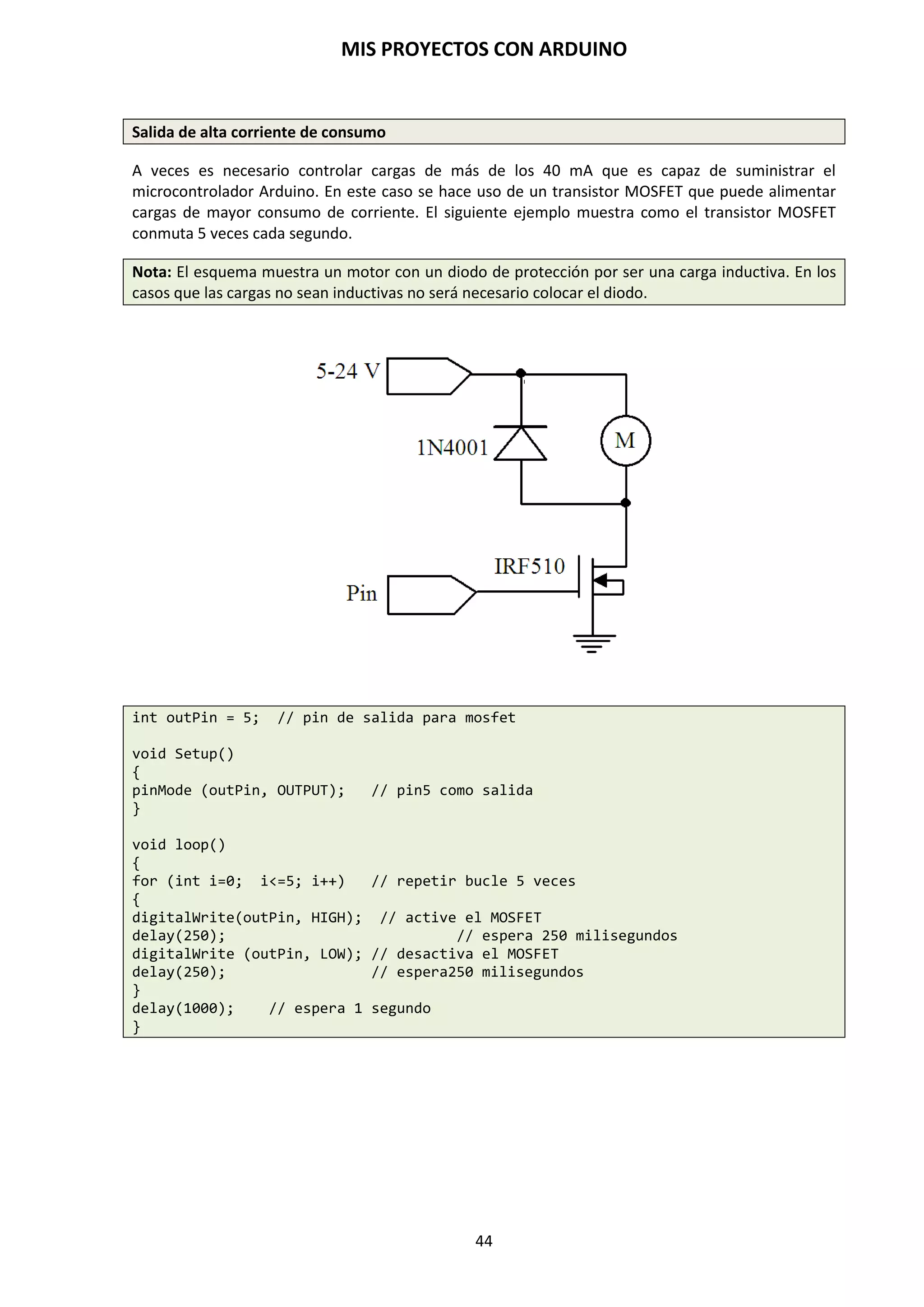 MIS PROYECTOS CON ARDUINO
44
9.2. Funciones
Una función es un bloque de código que tiene un nombre y un grupo de declaraciones que se
ejecutan cuando se llama a la función. Podemos hacer uso de funciones integradas como void
setup() y void loop() o escribir nuevas.
Las funciones se escriben para ejecutar tareas repetitivas y reducir el desorden en un programa.
En primer lugar se declara el tipo de la función, que será el valor retornado por la función (int,
void…). A continuación del tipo, se declara el nombre de la función y, entre paréntesis, los
parámetros que se pasan a la función.
Tipo funcionNombre (parámetros)
{
Declaraciones;
}
La siguiente función int delayVal(), asigna un valor de retardo en un programa por lectura del
valor de un potenciómetro.
int delayVal()
{
int = v; // crea una variable temporal “v”
v = analogRead(pot); // lee el valor del potenciómetro
v /=4; // convierte 0 -1023 a 0 – 255
return v; //devuelve el valor final de v
}
9.3. Variables
Una variable es un pequeño contenedor de memoria que se emplea para almacenar datos, ya sean
letras, números o una combinación de ambos. Es una forma de llamar y almacenar un valor
alfanumérico para usarse después por el programa. Como su nombre indica, las variables son
valores que pueden cambiarse continuamente, al contrario que las constantes, cuyo valor nunca
cambia. Una variable necesita ser declarada y, opcionalmente, asignada al valor que necesita para
ser almacenada.
int inputVariable=0; //declara una variable y asigna el valor a 0
inputVariable=analogRead(2); // ajusta la variable al valor del pin
// analógico 2
Una vez que una variable ha sido asignada, o reasignada puedes testear su valor para ver si
cumple ciertas condiciones o puedes usarlo directamente.
if(inputVariable) < 100); // comprueba si la variable es menor que 100
{
inputVariable = 100; // si es cierto asigna el valor 100
}
delay(inputVariable); // usa la variable como retardo
 
