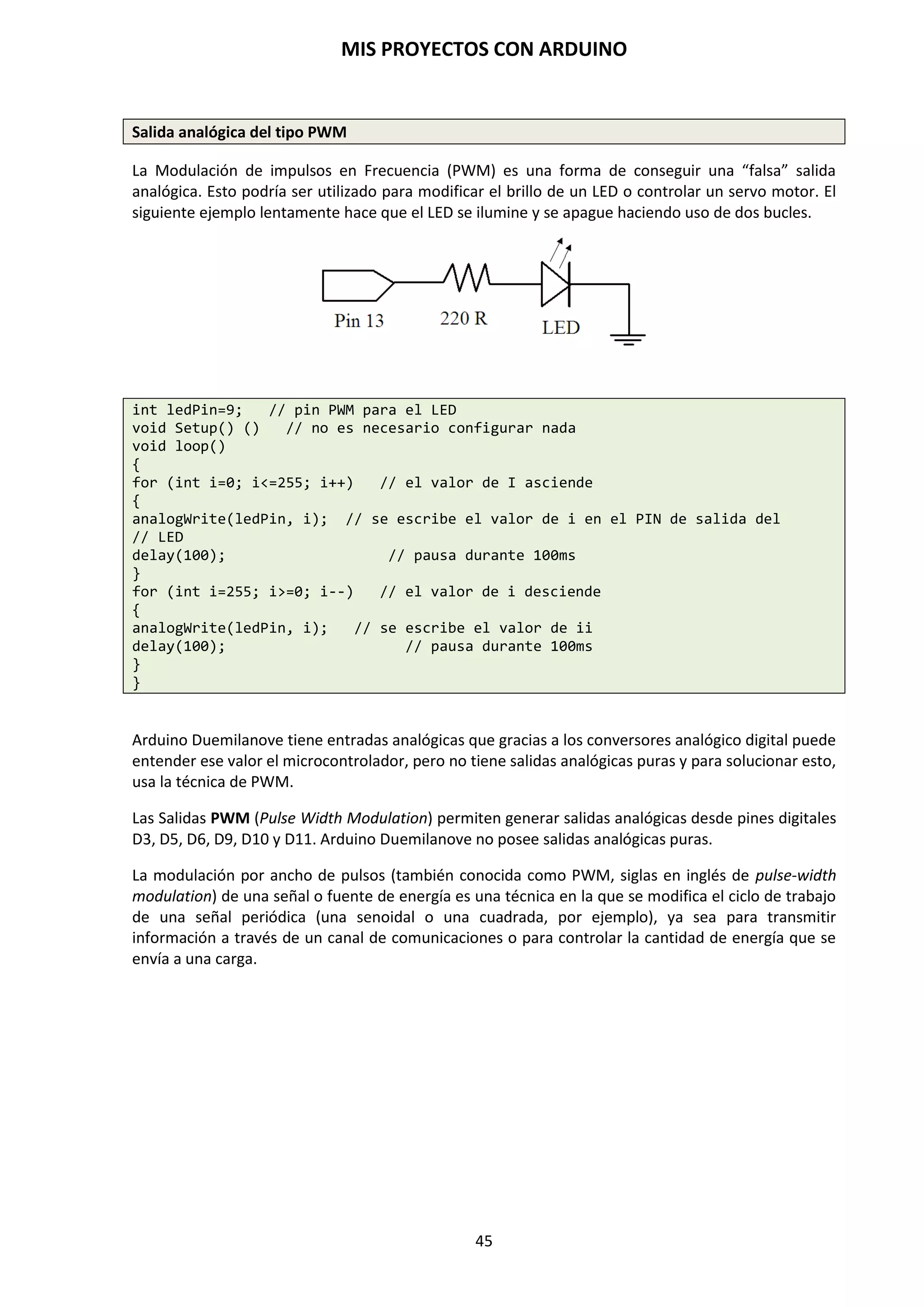 MIS PROYECTOS CON ARDUINO
45
Declaración de variables
Todas las variables tienen que ser declaradas antes de que puedan ser usadas por el programa y
opcionalmente le podemos asignar un valor inicial. Si no la declaramos el programa nos dará un
error. Declarar una variable significa definir su tipo de valor, como int, long, float, etc., definir un
nombre específico y, opcionalmente, asignar un valor inicial. Esto sólo necesita hacerse una vez
en un programa pero el valor puede cambiarse en cualquier momento usando aritmética y varias
asignaciones.
int inputVariable = 0;
Una variable puede ser declarada en un número de posiciones en todo el programa y donde esta
definición tiene lugar determina que partes del programa pueden usar la variable.
Utilización de una variable
La variable puede ser declarada al comienzo del programa antes de void setup(), localmente
dentro de funciones, y algunas veces en un bloque de declaraciones, por ejemplo, bucles for.
Donde la variable es declarada determina el ámbito de la variable, o la habilidad de ciertas partes
de un programa de hacer uso de la variable.
Una variable local es una que se define dentro de una función o como parte de un bucle for. Sólo
es visible y sólo puede ser usada dentro de la función en la cual fue declarada. Además, es posible
tener dos o más variables del mismo nombre en diferentes partes del programa que contienen
diferentes valores.
int value; // “value” es visible por cualquier función
void setup()
{
// no se valores al setup
}
void loop()
{
for (int i=0; i<20); // “i” es solo visible dentro del bucle for
{
i++;
}
float f; // ”f” es solo visible dentro de loop
}
NOTA: En el entorno de desarrollo de Arduino, cuando introduces un código la misma aplicación
te indica si está correcto, cambiando el color de la fuente.
 