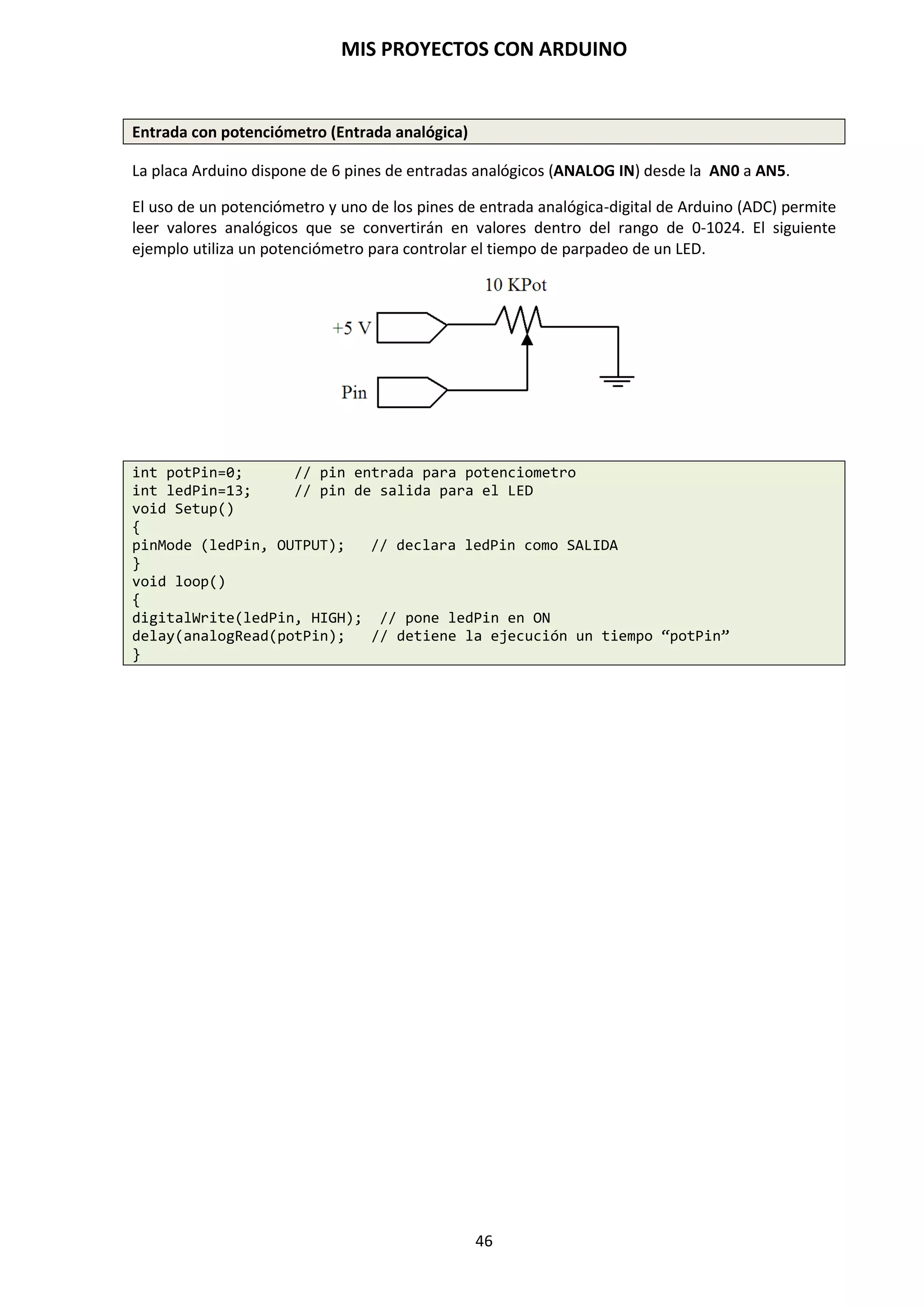 MIS PROYECTOS CON ARDUINO
46
9.4. Constantes
El lenguaje de programación de Arduino tiene unos valores predeterminados, que son llamados
constantes. A diferencia de las variables, que pueden cambiar a cada momento según se
determine en el programa, un dato constante no cambiará jamás su valor. La constante va a
adquirir un único valor que no va a poder ser modificado durante la evolución del programa y se
clasifican en grupos.
TRUE/FALSE (Cierto/Falso)
Estas son constantes booleanas que definen los niveles HIGH (alto) y LOW (bajo) cuando estos se
refieren al estado de las salidas digitales. FALSE se asocia con 0 (cero) mientras TRUE se asocia
con 1 (uno). Pero TRUE también puede ser cualquier otra cosa excepto cero. Por lo tanto en
sentido booleano -1, 2 y -200 son todos también y se define como TRUE (esto es importante
tenerlo en cuenta).
if (b == TRUE);
{
Ejecutar las instrucciones;
}
HIGH/LOW (Alto/Bajo)
Estas constantes definen los niveles de los pines con HIGH o LOW y son empleados cuando se
leen o escriben en las entradas o salidas digitales. HIGH se define como el nivel lógico 1 (ON) o 5
V. LOW es el nivel lógico 0, OFF, o 0V.
digitalWrite(13, HIGH); // activa la salida 13 con un nivel alto 5V
INPUT/OUTPUT (Entrada/salida)
Estas constantes son empleadas para definir al comienzo del programa, el modo de
funcionamiento de los pines mediante la instrucción pinMode() de tal manera que el pin puede
ser una entrada INPUT o una salida OUTPUT. Se definen en el void setup().
pinMode(13, OUTPUT); // asignamos el pin 13 de salida
 